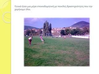 Γενικά ήταν μια μέρα εποικοδομητική με ποικίλες δραστηριότητες που την 
χαρήκαμε όλοι. 
