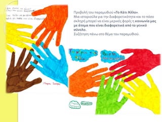 Προβολή του παραμυθιού «Το Κάτι Άλλο». 
Μια ιστοριούλα για την διαφορετικότητα και το πόσο 
σκληρή μπορεί να είναι μερικές φορές η κοινωνία μας 
με άτομα που είναι διαφορετικά από το γενικό 
σύνολο. 
Συζήτηση πάνω στο θέμα του παραμυθιού. 
 