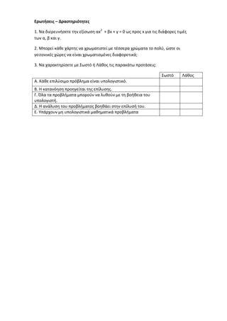 Ερωτήσεις – Δραστηριότητες 
1. Να διερευνήσετε την εξίσωση αx2 + βx + γ = 0 ως προς x για τις διάφορες τιμές των α, β και γ. 
2. Μπορεί κάθε χάρτης να χρωματιστεί με τέσσερα χρώματα το πολύ, ώστε οι γειτονικές χώρες να είναι χρωματισμένες διαφορετικά; 
3. Να χαρακτηρίσετε με Σωστό ή Λάθος τις παρακάτω προτάσεις: 
Σωστό 
Λάθος 
Α. Κάθε επιλύσιμο πρόβλημα είναι υπολογιστικό. 
Β. Η κατανόηση προηγείται της επίλυσης. 
Γ. Όλα τα προβλήματα μπορούν να λυθούν με τη βοήθεια του υπολογιστή. 
Δ. Η ανάλυση του προβλήματος βοηθάει στην επίλυσή του. 
Ε. Υπάρχουν μη υπολογιστικά μαθηματικά προβλήματα 
