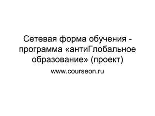 Сетевая форма обучения - 
программа «антиГлобальное 
образование» (проект) 
www.courseon.ru 
 