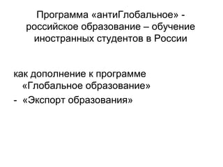Программа «антиГлобальное» - 
российское образование – обучение 
иностранных студентов в России 
как дополнение к программе 
«Глобальное образование» 
- «Экспорт образования» 
 