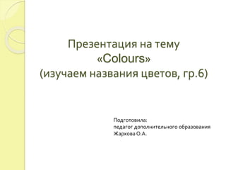 Презентация на тему 
«Colours» 
(изучаем названия цветов, гр.6) 
Подготовила: 
педагог дополнительного образования 
Жаркова О.А. 
 