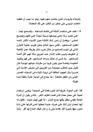 101 
والــزملاء والرؤســاء الــذین یتعامــل معهــم فیهــا، وهــو مــا یجــب أن نعطیــه 
الاهتمام الرئیسي حتى نتمكن من التغلب علي تلك المعضلة. 
-9 اعتمد علي استخدام الأمثلـة فـي كلامـك لتسـاعدك ، والمسـتمع أیضـا ، 
علــي تحدیــد مــاذا تعنــي بوصــفها وســیلة معینــة علــي الفهــم وتوضــیح 
المعنــي ، ویفضــل أن تــدور تلــك الأمثلــة حــول الأشــیاء الأكثــر إتاحــه 
لعقــول المســتمعین ، فعلــي ســبیل المثــال یمكــن تقریــب عملیــة التــوازن 
الذاتي في الجسم للمستمع من خلال ضرب مثـال بطریقـة عمـل الثلاجـة 
أو التكییــف، ولــیس نظــام الإنــذار ضــد الحریــق مــثلا فهــو أقــل أتاحــة 
للمستمعین . ولا تنسي أن المثال یسـاعد المسـتمعین علـي فهـم وتثبیـت 
المعلومــة وخاصــة حــین یكــون قریبــا مــن مفــردات حیــاتهم الیومیــة كــأن 
تقــول حــین تخاطــب مجموعــة مــن القــرویین فــي معــرض الإشــارة إلــي 
ضــرورة بــذل الجهــود المكثفــة فــي تربیــة الأبنــاء فــي الســنوات الخمــس 
الأولـي بـأن الطفـل كالنخلـة ؛ لـذا یحتـاج فـى البدایـة عنایـة مكثفـة لمـدة 
طویلة. 
- 10 قلــب الحجــة: طریقــة قــد تكــون فعالــة فــي المحاجــة ،وتعنــى اســتخدام 
الحجة علي محمل مضاد للذي قصده الطرف الأخـر ، كالـذي یقـول أن المـرأة 
العاملة تقضي معظم وقتها خارج المنزل ؛ لذا فهي تهمل شئونه ، فنقول له 
إنهــا تحصــل إبــان ذلــك علــي خبــرات عدیــدة تجعلهــا تنمــي قــدرتها علــي إدارة 
شئون منزل ها بصورة أكثر كفاءة حتى وا نٕ كان الوقت المتاح لها أقل . وثمة 
 