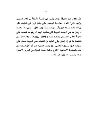 104 
أكثر إحكاما مـن المعرفـة .وممـا یشـیر إلـي أهمیـة الأسـئلة أن العـالم الشـهیر 
الحاصـل علـي جـائزة نوبـل فـي الفیزیـاء ذكـر Isador Rabi  إیـ ا زدور رابـي 
أن أمه كانت تسأله حین یأتي من المدرسـة، وهـو طفـل،  لـیس مـاذا تعلمـت 
، ولكـن مـا هـي الأسـئلة الجیـدة التـي سـألتها الیـوم.؟، وهـو مـا شـجعه علـي 
وكمـــا تعلمـــون ، (King, تنمیـــة العقـــل المتســـائل والناقـــد لدیـــه ( 1994 
فالباحث ما هو إلا إنسان یطرح المزید من الأسئلة علي الطبیعة لیصـل علـي 
إجابــات عنهــا بمنهجــه العلمــي ، ولا یفوتنــا التنویــه إلــي أن أهــل التــراث مــن 
علماءالحضــارة الإســلامیة الأكــارم أدركــوا أهمیــة الســؤال فــي تطــویر الأنســان 
والعلم بقولهم : السؤال شطر العلم . 
 