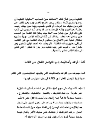 108 
اللفظیــة، ومــن شــأن تلــك الانفعــالات حــین تصــاحب الاســتجابة اللفظیــة أن 
تــدعمها وتقــوي أثرهــا ، كالــذي یبــدي ملامــح الغضــب وهــو یعبــر لفظیــا عــن 
تـذمره مــن سـلوك أحــد الــزملاء، أو كالــذي یشــحب وجهــه حـین یهــدده رئیســه 
بعقوبة معینة فیبدو وكأنه أقل تماسكا مما قد یـدعو ذلـك الـرئیس إلـي اللعـب 
علي ذلك الوتر حین یتعامل معه لاحقا حیث یستغل تلك النقطـة مـن الضـعف 
حـین یتعامـل معـه لاحقـا، .یضـاف إلــي ذلـك أن القائـد الأكثـر مهـارة بمقــدوره 
استغلال عملیة عدم الاتساق بین محتـوي الرسـالة اللفظیـة مـع غیـر اللفظیـة 
في نفي محتوي رسالته اللفظیة ، كأن یطلب منه أحدهم الإذن بالـدخول وهـو 
مشغول جدا ، فیرسم علي وجهه تقطیبة وهو یقول له تفضل - التـي تعنـي 
في حقیقة الأمر تفضل بالانصراف. 
ثالثا: قواعد وأخلاقیات إدارة التواصل الفعال لدي القادة: 
ثمــة مجموعــة مــن القواعــد والأخلاقیــات التــي یقترحهــا المتخصصــون التــي تــنظم 
عملیة إدارة التواصل الفعال لدي القادة في حال الالتزام بها قوامها: 
-1 ابتعد أثناء ردك علي حجج الطرف الآخر عن استخدام أسالیب اسـتفزازیة 
غیـر مقبولـة مـن قبیـل التخویـف ، والتعجیـز ، والتشـتیت ، والاسـتدراج ، 
و توجیـــه ســـخریة لاذعـــة إلیـــه ( فـــؤاد بـــن أحمـــد، 2010 )؛ لكـــي لا تثیـــر 
حساسیته ، و تتجنب إیجـاد منـاخ یسـاعد علـى تحـول الحـوار إلـى شـجار 
ممــا یقلــل مــن احتمــالات الوصــول إلــى نقطــة ســواء حــول المســألة منــاط 
الحـــوار . و قـــدم اعتراضـــك أو تحفظـــك علـــي حـــدیث الآخـــر وأفكـــاره دومـــا 
بصورة إیجابیة فبدلا من أن تقول لأحد مرؤوسیك  أنا اعتقد أن 
 