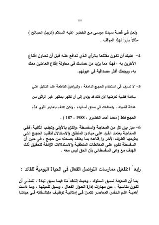 110 
ولعـل فـي قصـة سـیدنا موسـى مـع الخضـر علیـه السـلام (الرجـل الصـالح ) 
مثالا بارزا لهذا الموقف . 
-4 علیــك أن تكــون مقتنعــا بــالرأي الــذي تــدافع عنــه قبــل أن تحــاول إقنــاع 
الآخرین به ؛ فهذا مما یزید من حماسك في محاولة إقناع العـاملین معـك 
به، ویجعلك أكثر مصداقیة في عیونهم. 
-5 لا تسرف في اسـتخدام الحجـج الدامغـة ، والبـراهین القاطعـة عنـد التـدلیل علـي 
سلامة قضیة تعرضها لأن ذلك قد یؤدي إلي أن تظهر بمظهر غیـر الواثـق مـن 
عدالة قضیته ، والمتشكك في صدق أسـانیده ، ولكـن اكتـف باختیـار أقـوي هـذه 
. ( 187 ، الحجج فقط ( محمد أحمد الخضیري ، 1988 
-6 میز بین كل مـن المحاجـة والسفسـطة ،والتـزم بـالأولي وتجنـب الثانیـة، ففـي 
المحاجــة یعتمــد الفــرد علــى مبــادئ المنطــق والاســتدلال لتفنیــد الحجــج التــى 
یطرحهـا الطـرف الأخـر وا قٕناعـه بمـا یعتقـد بصـحته مـن حجـج ، فـى حـین أن 
السفسطة تقـوم علـى المغالطـات المنطقیـة والاسـتدلالات الزائفـة لتحقیـق ذلـك 
الهدف مع وعى السفسطائي بأن الحق لیس معه . 
رابع ا:تفعیل ممارسات التواصل الفعال فى الحیاة الیومیة للقائد : 
بمــا أن المعرفــة تســبق الســلوك ، وحیــث إننــاقــ د مّنا فیمــا ســبق نبــذة ، نتمن ـّـى أن 
تكــون مناســبة ، عــن مهــارات إدارة الحــوار الفعــال ، وســبل تنمیتهــا ، ومــا دامــت 
أهمیــة علــم الــنفس المعاصــر تكمــن فــى إمكانیــة توظیــف مكتشــفاته فــى حیاتنــا 
 