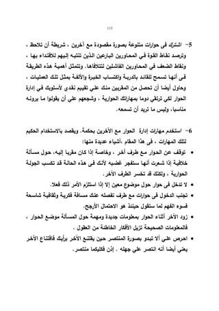 113 
-5 اشترك فى حوارات متنوعة بصورة مقصودة مع آخرین ، شریطة أن تلاحظ ، 
وترصــد نقــاط القــوة فــي المحــاورین البـارعین الــذین تنتبــه إلــیهم للاقتــداء بهــا ، 
ونقاط الضعف في المحـاورین الفاشـلین لتتلافاهـا. وتتمثـل أهمیـة هـذه الطریقـة 
فــى أنهــا تســمح للقائــد بالدربــة واكتســاب الخبــرة والألفــة بمثــل تلــك العملیــات ، 
وحاول أیضا أن تحصل من المقربین منـك علـي تقیـیم نقـدي لأسـلوبك فـي إدارة 
الحوار لكي ترتقي دوما بمهاراتك الحواریة ، وشجعهم علي أن یقولـوا مـا یرونـه 
مناسبا، ولیس ما ترید أن تسمعه. 
-6 استخدم مهارات إدارة الحوار مع الآخرین بحكمة. ویقصد بالاستخدام الحكیم 
لتلك المهارات ، فى هذا المقام ،أشیاء عدیدة منها: 
توقـف عـن الحـوار مـع طـرف أخـر ، وخاصـة إذا كـان مقربـا إلیـه، حـول مسـألة  
خلافیـة إذا شـعرت أنهـا سـتفجر غضـبه لأنـك فـى هـذه الحالـة قــد تكسـب الجولـة 
الحواریة ، ولكنك قد تخسر الطرف الآخر. 
لا تدخل فى حوار حول موضوع معین إلا إذا استلزم الأمر ذلك فعلا.  
تجنب الدخول فى حوا ا رت مع طرف تفصله عنـك مسـافة فكریـة وثقافیـة شاسـعة  
فسوء الفهم لما ستقول حینئذ هو الاحتمال الأرجح. 
زود الآخر أثناء الحوار بمعلومات جدیدة ومهمة حول المسـألة موضـع الحـوار ،  
فالمعلومات الصحیحة تزیل الأفكار الخاطئة من العقول . 
احـرص علـي ألا تبـدو بصـورة المنتصـر حـین یقتنـع الآخـر ب أ ریـك فاقتنـاع الآخـر  
یعني أیضا أنه انتصر علي جهله . إذن فكلیكما منتصر. 
 