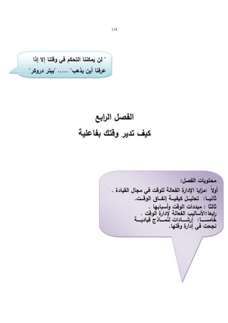 114 
 لن یمكننا التحكم في وقتنا إلا إذا 
عرفنا أین یذهب ..... بیتر دروكر 
الفصل الرابع 
كیف تدیر وقتك بفاعلیة 
محتویات الفصل: 
أولا :م ا زیا الإدارة الفعالة للوقت في مجال القیادة . 
ثانیــــا: تحلیــــل كیفیــــة إنفــــاق الوقــــت. 
ثالثا : مبددات الوقت وأسبابها . 
ا ربعا:الأسالیب الفعالة لإدارة الوقت . 
خامســـــا: إرشـــــادات لنمـــــاذج قیادیـــــة 
نجحت في إدارة وقتها. 
  
 