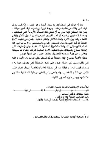115 
مقدمة: 
بما أن الوقت في أبسط،وأدق تعریفاته، أیضـا ، هـو الحیـاة ؛ إذن فـأن تعـرف 
كیف تدیر وقتك هي قضیة مرادفة ، بدرجـة كبیـرة،لأن تعـرف كیـف تـدیر حیاتـك . 
ومن هذا المنطلق فإنه حري بنا أن نعطي تلك المسـألة الأولویـة التـي تسـتحقها ، 
وخاصــة أنــه تبــین بوضــوح أن أحــد الفــروق الجوهریــة بــین الــدول الأكثــر والأقــل 
تقـدما ، وكــذا بــین الافـراد والقــادة الأكثــر والاقــل فاعلیـة- یكمــن فــي كیفیــة الإدارة 
الفعالــة للوقــت علــي كــل مــن المســتوي الفــردي والمجتمعــي ، ولا یفوتنــا فــي هــذا 
المقام التنویه إلـي الإسـهامات المتمیـزة للحضـارة الإسـلامیة ،إبـان ازدهارهـا، التـي 
زودتنا بنماذج وتطبیقات مفیدة لكیفیـة الإدارة الحكیمـة للوقـت إرضـاء لله سـبحانه 
وتعالي ، من جهة ، وصنعا للحضارة، وحفاظا علیها ، من الجهة الأخري. 
ونظرا لأهمیة موضوع الإدارة الفعالة للوقت فسوف نلقي المزید من الأضواء علیه 
لكـي نقـف بشـكل أكثــر عمقـا وجـلاء علــي أبعـاده المختلفـة لكــي یكتمـل وعینـا بــه ؛ 
ومن ثم فهمنـا لـه، وتوظیفنـا إیـاه فـي حیاتنـا العامـة والخاصـة بهـدف إحـ ا رز القـدر 
الأكبر من التقدم الشخصي ، والمجتمعي.ولكي نتمكن من بلوغ تلك الغایة سـنتناول 
هذا الموضوع في ضوء المحاور التالیة : 
  
ثانیــــــــــــــــــــــــــــــــــــــا:تحلیــــــــــــــــــــــــــــــــــــــل كیفیــــــــــــــــــــــــــــــــــــــة إنفــــــــــــــــــــــــــــــــــــــاق الوقــــــــــــــــــــــــــــــــــــــت. 
ثالثا: مبددات الوقت وأسبابها . 
ا ربعا:الأسالیب الفعالة لإدارة الوقت . 
خامسا: إرشادات لنماذج قیادیة نجحت في إدارة وقتها. 
  
  
 