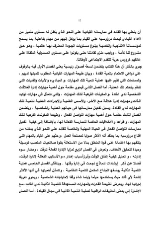 12 
أن یتحلــي بهــا القائــد فــي ممارســاته القیادیــة علــي النحــو الــذي یكفــل لــه مســتوي متمیــز مــن 
الاداء القیــادي لیحــث مرؤوســیه علــي القیــام بمــا یوكــل إلــیهم مــن مهــام بفاعلیــة بمــا یســمح 
لمؤسســـاتنا الانتاجیـــة والخدمیـــة ببلـــوغ مســـتویات الجـــودة المعتـــرف بهـــا عالمیـــا ، وهـــو حـــق 
مشــروع لنــا كأمــة ، وواجــب ملــزم لقادتنــا حتــي یكونــوا علــي مســتوي المســئولیة الملقــاة علــي 
عاتقهم كرؤوس حربة للتقدم الاجتماعي لأ وطاننا. 
و حــري بالــذكر أن هــذا الكتــاب یتضــمن تســعة فصــول رئیســیة یعنــي الفصــل الآول فیــه بــالوقوف 
علي دواعي الاهتمام بتنمیة القادة ، وبیان طبیعة المها ا رت القیادیة المطلوب تنمیتها لدیهم ، 
والمسلمات التي تقوم علیها عملیـة تنمیـة تلـك المهـارات ، و المبـاديء والآلیـات والفنیـات التـي 
تنظم وتحكم تلك العملیة. أما الفصل الثاني فیحوي مقدمة حول أهمیـة مهـارات إدارة العلاقـات 
الشخصـیة لــدي القـادة ، و المكونــات الفرعیـة لتلــك المهــارات ، والتـي تتمثــل فـي مهــارات توكیــد 
الــذات و مهـــا ا رت إدارة علاقـــة مـــع الآخـــر، والأســـس العلمیـــة والإجـــ ا رءات العملیـــة لتنمیـــة تلـــك 
المهــارات لــدي القــادة، وســبل تفعیــل ممارســاتها فــى حیــاتهم العملیــة والشخصــیة . ویتضــمن 
الفصـل الثالـث مقدمـة حـول أهمیـة مهـا ا رت التواصـل الفعـال ، وطبیعـة المكونـات الفرعیـة لتلـك 
المهارات ، و القواعد و الأخلاقیات الحاكمـة للممارسـة الفعالـة لهـا، بالإضـافة إلـي كیفیـة تفعیـل 
ممارســات التواصــل الفعــال فــى الحیــاة المهنیــة والخاصــة للقائــد علــي النحــو الــذي یمكنــه مــن 
اقناع مرؤوسیه بما یعتقد أنه الأكثر صوابا لمصلحة العمل ، و حثهم علي القیام بالمهام التـي 
یكلفهــم بهــا اعتمــادا علــي قــوة المنطــق بــدلا مــن الاســتعانة بقــوة صــلاحیات المنصــب كوســیلة 
وحیدة لتحقیق الأهداف. ونعرض في الفصل ال ا ربع لمزایا الإدارة الفعالة للوقت ، ومضار سـوء 
إدارتــه ، و تحلیــل كیفیــة إنفــاق الوقــت،وأبرزأ ســباب إهــدار ه ،و الأســالیب الفعالــة لإدارة الوقــت، 
فضـلا عــن ذكــر إرشـادات لنمــاذج نجحــت فـي إدارة وقتهــا . وینــاقش الفصـل الخــامس عملیــة 
التنمیــة الذاتیــة بوصــفها الجنــاح المكمــل للتنمیــة النظامیــة ، و تتمثــل أهمیتهــا فــي أنهــا الأكثــر 
إتاحة لأي قائد حیث یستخدمها حیثما واینما شاء وفقا لاحتیاجاته الشخصیة ، ویحوي تعریفا 
إجرائیــا لهــا، ویعــرض لطبیعــة القــد ا رت والمهــارات المســتهدفة للتنمیــة الذاتیــة لــدي القائــد، مــع 
الإشــارة إلــي بعــض التطبیقــات الواقعیــة لعملیــة التنمیــة الذاتیــة فــي مجــال القیــادة . أمــا الفصــل 
 