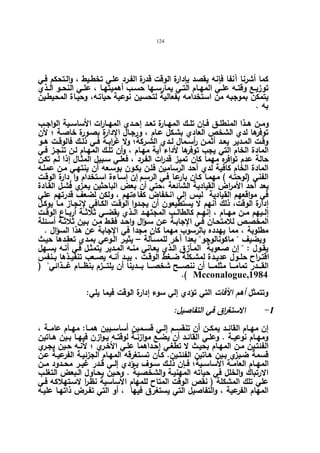 124 
كما أشرنا آنفا فإنه یقصد بإدارة الوقت قدرة الفـرد علـي تخطـیط ، والـتحكم فـي 
توزیــع وقتــه علــي المهــام التــي یمارســها حســب أهمیتهــا ، علــي النحــو الــذي 
یتمكن بموجبه من استخدامه بفعالیة لتحسین نوعیة حیاتـه، وحیـاة المحیطـین 
به . 
ومــن هــذا المنطلــق فــإن تلــك المهــارة تعــد إحــدي المهــارات الأساســیة الواجــب 
توفرها لدي الشخص العادي بشـكل عـام ، ورجـال الإدارة بصـورة خاصـة ؛ لأن 
وقــت المــدیر یعــد أثمــن أ رســمال لــدي الشــركة؛ ولا غ ا ربــة فــي ذلــك فالوقــت هــو 
المادة الخام التي یجب توفرها لأداء أیة مهـام ، وأن تلـك المهـام لـن تنجـز فـي 
حالة عدم توافره مهما كان تمیز قدرات الفـرد ، فعلـي سـبیل المثـال إذا لـم تكـن 
المادة الخام كافیة لدي أحد الرسامین فلـن یكـون بوسـعه أن ینتهـي مـن عملـه 
الفني (لوحتـه ) مهمـا كـان بارعـا فـي الرسـم إ.ن إسـاءة اسـتخدام وا دٕارة الوقـت 
یعد أحد الأمراض القیادیة الشائعة ،حتي أن بعض الباحثین یعـزي فشـل القـادة 
في مواقعهم القیادیة لیس إلي انخفاض كفاءتهم ، ولكن لضعف قدرتهم علي 
إدارة الوقت، ذلك أنهم لا یستطیعون أن یجـدوا الوقـت الكـافي لإنجـاز مـا یوكـل 
إلــیهم مــن مهــام ، إنهــم كالطالــب المجتهــد الــذي یقضــي ثلاثــة أربــاع الوقــت 
المخصـص للامتحـان فـي الإجابـة عـن سـؤال واحـد فقـط مـن بـین ثلاثـة أسـئلة 
مطلوبة ، مما یهدده بالرسوب مهما كان مجدا في الإجابة عن هذا السؤال . 
ویضیف  ماكونالوجو بعدا آخر للمسـألة – یثیـر الـوعي بمـدي تعقـدها حیـث 
یقـول :  إن صـعوبة المـأزق الـذي یعـاني منــه المـدیر یتمثـل فـي أنـه یســهل 
اقتــراح حلــول عدیــدة لمشــكلة ضــغط الوقــت ، بیــد أنــه یصــعب تنفیــذها بــنفس 
القــــدر تمامــــا مثلمــــا أن ننصــــح شخصــــا بــــدینا أن یلتــــزم بنظــــام غــــذائي ( 
.( Mcconalogue,1984 
وتتمثل أهم الآفات التي تؤدي إلي سوء إدارة الوقت فیما یلي: 
-1 الاستغ ا رق في التفاصیل: 
إن مهــام القائــد یمكــن أن تنقســم إلــي قســمین أساســیین همــا: مهــام عامــة ، 
ومهــام نوعیــة . وعلــي القائــد أن یضــع موازنــة لوقتــه یــوازن فیهــا بــین هــاتین 
الفئتـین مـن المهـام بحیـث لا تطغـي إحـداهما علـي الأخـري ؛ لأنـه حـین یجـري 
قسمة ضـیزي بـین هـاتین الفئتـین. كـأن تسـتغرقه المهـام الجزئیـة الفرعیـة عـن 
المهــام العامــة الأساســیة؛ فــإن ذلــك ســوف یــؤدي إلــي قــدر غیــر محــدود مــن 
الارتباك والخلل في حیاته المهنیـة والشخصـیة . وحـین یحـاول الـبعض التغلـب 
علي تلك المشكلة ( نقص الوقت المتاح للمهام الأساسیة نظـ ا ر لاسـتهلاكه فـي 
المهام الفرعیة ، والتفاصیل التي یستغرق فیها ، أو التي تفـرض ذاتهـا علیـه 
 