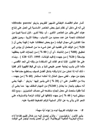 135 
vilfredo pareto أشـار عــالم الاقتصـاد الایطــالي الشــهیر فلفریــدو بــاریتو 
إلي أنه في داخل أي نظام تمیل بعض العناصر الأساسیة إلي العمل علي إنتـاج 
عوائد أعلي بكثیر من العناصر الأخري ، أو، بلغة أخـري ، فـإن نسـبة كبیـرة مـن 
المشكلات ناجمـة عـن عـدد محـدود مـن الأسـباب ، وهكـذا الثـروة ، وحـین نطبـق 
هــذا القــانون فــي مجــال الوقــت ( مــع بعــض تحفظاتنــا علیــه ) فهــذا یعنــي أن ( 
%20 ) من الوقت الذي تقضیه في عمل شـيء مـا مـن المحتمـل أن یـؤدي إلـي 
تحقیـــق ( 80 % ) مـــن إنتاجـــك ،أي أن ( 80 % ) مـــن إنجـــا ا زت الفـــرد یحققهـــا 
128 ) . وبنـــاء -127، بواســـطة ( 20 % ) مـــن جهـــده (دافیـــد فونتانـــا، 1995 
علي هذا القانون فإننا ندعو القائد إلي الاستفادة من وقته إلي الحد الأقصـي ، 
مثلما الذي یشرب زجاجة عصیر طبیعي لذیذ و بارد في قیظ الظهیرة لآخر قطرة 
؛ ذلـك أنـه إذا تمكـن مـن إدارة وقتـه بشـكل أفضـل فسـوف یسـتطیع مضـاعفة مـا 
ینجزه من مهام ، فعلي سـبیل المثـال إذا أمكنـه اسـتثمار ( 60 % ) مـن جهـده ، 
بدلا من الاقتصار علي ا ل ( 20 % ) التي یشـیر إلیهـا  بـاریتو  ، فهـذا یعنـي 
أنه سـیقوم بإنجـاز مـا یعـادل ( 240 %) مـن المهـام المكلـف بهـا ممـا یعنـي أن 
ثمة طفرة ستحدث في معدل إنجـازه ستضـعه فـي مصـاف المتمیـزین ، ومـع ذلـك 
سیتبقي لدیه ( 40 % ) من جهده لإنفاقها فـي أوقـات الراحـة والاسـترخاء علـي 
النحو الذي ینأي به عن الآثار السلبیة لت ا ركم الضغوط النفسیة علیه. 
-8 حدد توقیتات تقریبیة لبدء وا نٕهاء أیة مهمة: 
یشیر قـانون  باركینسـون  ، والـذي توصـل إلیـه مـن خـلال تقیـیم كفـاءة أداء 
ســلاح البحریــة الملكیــة البریطانیــة، إلــي أن العمــل یتمــدد لینجــز فــي الوقــت 
 