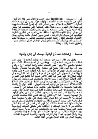 138 
مـــدیر المشـــروع الأمریكـــي لإدارة الوقـــت : Robinson  قـــول  روبنســـون 
النقود هي ما یدرسه علماء الاقتصاد ، والوقت هو ما یجـب أن یدرسـه علمـاء 
علــي أسـاس أنـه تـم إحـراز نجاحـات مشــهودة ، (Tucker, السـلوك ( 2007 
فـي مجـال إدارة النقـود ، ومـن خـلال تلـك المماثلـة التـي ستكشـف عـن بعــض 
أوجه الشبه بینهما ، والتي ستسمح لنا بنقل بعض الخبرات المعرفیة المتراكمة 
فــي مجــال الإدارة الناجحــة للنقــود ، ســنقف علــي العدیــد مــن الطــرق المفیــدة 
لتوظیفهــا فــي مجـــال إدارة الوقـــت ، فعلـــي ســبیل المثـــال مثلمـــا یحـــارب رجـــال 
الاقتصــاد التضــخم النقــدي علینــا التصــدي للتضــخم الــوقتي ، وبمقــدورنا أیضــا 
الاسـتثمار الحــدي للوقـت مثلمـا یسـتثمر رجـال الأعمـال المـال اسـتثمارا حــدیا ، 
وتحقیق فائضا وقتیا ، وهكذا ... 
خامسا – إرشادات لنماذج قیادیة نجحت في إدارة وقتها: 
یقول بن عقاد : رب عمر اتسعت آماده وقلـت أمـداده (أ)، ورب عمـر 
ضــاقت آمــاده وزادت أمــداده (ب) . وبمقــدورنا أن نضــیف صــنف ثالــث ، هــو 
أفضــلها بــالطبع ، ألا وهــو  عمــر اتســعت آمــاده و ا زدت أمــداده (ج) ، والــذي 
یعبر عن ذلـك الفـرد الـذي یـنجح فـي اسـتثمار وقتـه بطریقـة حكیمـة. وبطبیعـة 
الحال فإن الصنف الأ ول هو الأسوأ في إدارة وقتـه فالوقـت المتـاح كثیـر ولكنـه 
لا یوظفه في الحصول علي المزیـد مـن المعرفـة والانجـاز، أمـا الثـاني فمـع أن 
الوقت المتاح اقل فهو ینجز فیه القـدر الأ كبـر نسـبیا أمـا الثالـث فهـو النمـوذج 
الأفعل فالوقت المتاح اكبـر ونسـبة الانجـاز والتوظیـف كبیـرة كـذلك، ممـا یـؤدي 
الي حالة من التمیز والتي نرجو أن یحتذي بها القادة ، و لنضرب مثلا للنماذج 
الثلاثة بثلاثة آباء ذهبوا مع أبنائهم لحدیقة الحیـوان ، فقـام الأ ول (أ) بقضـاء 
وقت طویل بالحدیقة من افتتاحها حتي إغلاقها، من 9 صباحا الـي- 5 مسـاء ، 
ولكنــه لــم یحصــل إلا علــي ثــلاث معلومــات فقــط هــي بیــت الأســد الــذي جلــس 
أمامـه، والشـجرة التـي تمــدد تحتهـا ، وصـوت الطـائر الــذي كـان یحلـق فوقهمــا 
إبان نومهما ولعبهما ، أما الأب الثاني (ب) فقد قضي ثـلاث سـاعات فقـط فـي 
الحدیقة من 9 صباحا إلي 12 ظهرا، ولكنه حصل علي عشـرین معلومـة حیـث 
طـاف بابنـه علـي بیـوت عشـرین صـنفا مـن الحیوانـات والطیـور وسـأل ح ا رسـها 
معلومات عنها ، أما الصنف الثالث (ج) فهـو الـذي قضـي فـي الحدیقـة ثمـاني 
5 مثــل الصــنف ( أ) ولكنــه تبنــي منطــق الصــنف (ب) حیــث - ســاعات مــن 9 
حصل علي ثمانین معلومة لأنـه قـام باصـطحاب ابنـه فـي جولـة واسـعة لمعظـم 
بیوت الحیوانات وطلب من حراسها معلومـات عنهـا والسـماح لابنـه بإطعامهـا ، 
وبــذا یشــكل نموذجــا فعــالا لإدارة الوقــت والجهــد والتنمیــة المعرفیــة الفعالـــة ، 
وبطبیعة الحال فإن القائد الفعال یقع في الفئة الثالثة. 
 