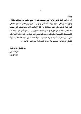 14 
وختاما 
أود أن أســر إلیــك قــارئي العزیــز أننــي حرصــت علــي أن أضــع مالــدي مــن معــارف موثقــة ، 
ومهارات مجربة في متناول یدیك ؛ ذلك أنني أومن إیمانا یقینیـا بـأن مقـدار النجـاح الحقیقـي 
لهذا العمل یتوقـف علـي درجـة اسـتفادتك مـن تلـك الاسـالیب والاجـراءات العملیـة التـي یحویهـا 
هذا الكتاب ، فضلا عن تطویرها وتحسـینها والإضـافة إلیهـا بمـا یجعلهـا أكثـر تفـردا، وملاءمـة 
لخصوصـیتك الشخصـیة، والموقفیـة ؛ ومـن ثـم تصـبح أكثـر نفعـا، وأن تكـون قـاد ا ر أیضـا علــي 
تبني سلوكیات قیادیة أكثرنضجا،وعمقا،وتأثیرا، مقارنة بما كنت قبـل قـراءة هـذا الكتـاب ، وبـذا 
تضعني في فئة من یشملهم قول رسولنا الكریم"الدال علي الخیر كفاعله " . 
. 
مع تمنیاتي بدوام التمیز 
طریف شوقي 
2010/9/13 
 