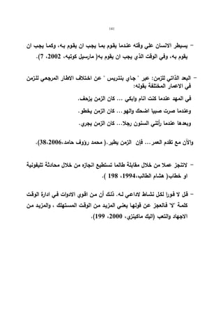 141 
- یسیطر الانسان علي وقته عنـدما یقـوم بمـا یجـب ان یقـوم بـه، وكمـا یجـب ان 
.(7 ، یقوم به، وفي الوقت الذي یجب ان یقوم به( مارسیل كوتیه، 2002 
- البعد الذاتي للزمن: عبر  جـاي بنتـریس  عـن اخـتلاف الاطـار المرجعـي للـزمن 
في الاعمار المختلفة بقوله: 
في المهد عندما كنت انام وابكي ... كان الزمن یزحف. 
وعندما صرت صبیا اضحك والهو... كان الزمن یخطو. 
وبعدها عندما أ رتني السنون رجلا... كان الزمن یجري. 
.( والآن مع تقدم العمر... فإن الزمن یطیر.( محمد رؤوف حامد، 38،2006 
- لاتنجز عملا من خلال مقابلة طالما تستطیع انجازه من خلال محادثة تلیفونیة 
.( 198 ، او خطاب( هشام الطالب، 1994 
- قـل لا فـورا لكـل نشــاط لاداعـي لـه. ذلـك أن مــن اقـوي الادوات فـي ادارة الوقــت 
كلمـة لا فـالعجز عـن قولهـا یعنـي المزیـد مـن الوقـت المسـتهلك ، والمزیـد مـن 
.(199 ، الاجهاد والتعب (الیك ماكینزي، 2000 
 