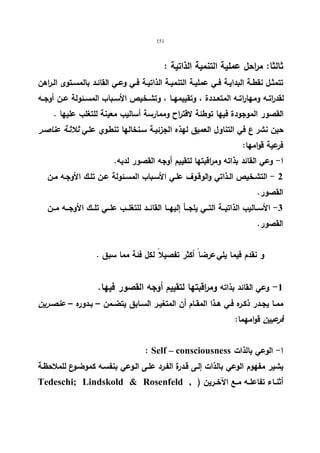 151 
ثالثا: مراحل عملیة التنمیة الذاتیة : 
تتمثــل نقطــة البدایــة فــي عملیــة التنمیــة الذاتیــة فــي وعــي القائــد بالمســتوى الــراهن 
لقد ا رتــه ومهاراتــه المتعــددة ، وتقییمهــا ، وتشــخیص الأســباب المســئولة عــن أوجــه 
القصور الموجودة فیها توطئة لاقتراح وممارسة أسالیب معینة للتغلب علیها . 
حین نشر ع في التناول العمیق لهذه الجزئیـة سـنخالها تنطـوي علـي ثلاثـة عناصـر 
فرعیة قوامها: 
ا- وعي القائد بذاته ومراقبتها لتقییم أوجه القصور لدیه. 
2 - التشـخیص الـذاتي والوقـوف علـي الأسـباب المسـئولة عـن تلـك الأوجـه مـن 
القصور. 
-3 الأســـالیب الذاتیـــة التـــي یلجـــأ إلیهـــا القائـــد للتغلـــب علـــي تلـــك الأوجـــه مـــن 
القصور. 
و نقدم فیما یلي عرضا أكثر تفصیلا لكل فئة مما سبق . 
-1 وعي القائد بذاته ومراقبتها لتقییم أوجه القصور فیها. 
ممــا یجــدر ذكــره فــي هــذا المقــام أن المتغیــر الســابق یتضــمن – بــدوره – عنصــرین 
فرعیین قوامهما: 
: Self – consciousness ا- الوعي بالذات 
یشیر مفهوم الوعي بالذات إلـى قـدرة الفـرد علـى الـوعي بنفسـه كموضـوع للملاحظـة 
Tedeschi; Lindskold  Rosenfeld , ) أثنــاء تفاعلــه مــع الآخــرین 
 