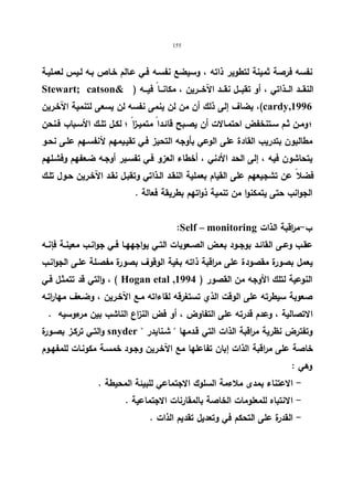 155 
نفسه فرصة ثمینة لتطویر ذاته ، وسیضع نفسـه فـي عـالم خـاص بـه لـیس لعملیـة 
Stewart; catson ) النقـــد الـــذاتي ، أو تقبـــل نقـــد الآخـــرین ، مكانـــا فیـــه 
یضاف إلى ذلك أن من لن ینمى نفسه لن یسعى لتنمیة الآخـرین ،(cardy,1996 
؛ ومـن ثـم ســتنخفض احتمـالات أن یصــبح قائـدا متمیــزا ؛ لكـل تلــك الأسـباب فــنحن 
مطالبون بتدریب القادة على الوعي بأوجه التحیز فـي تقیـیمهم لأنفسـهم علـى نحـو 
یتحاشون فیه ، إلى الحد الأدني ، أخطاء العزو فـي تفسـیر أوجـه ضـعفهم وفشـلهم 
فضلا عن تشجیعهم على القیام بعملیة النقـد الـذاتي وتقبـل نقـد الآخـرین حـول تلـك 
الجوانب حتى یتمكنوا من تنمیة ذواتهم بطریقة فعالة . 
:Self – monitoring ب-م ا رقبة الذات 
عقــب وعــى القائــد بوجــود بعــض الصــعوبات التــي یواجههــا فــي جوانــب معینــة فإنــه 
یعمل بصورة مقصودة على مراقبة ذاته بغیة الوقوف بصورة مفصـلة علـى الجوانـب 
والتي قد تتمثـل فـي ، ( Hogan etal , النوعیة لتلك الأوجه من القصور ( 1994 
صعوبة سیطرته على الوقت الذي تستغرقه لقاءاته مـع الآخـرین ، وضـعف مها ا رتـه 
الاتصالیة ، وعدم قدرته على التفاوض ، أو فض النزاع الناشب بین مرءوسیه . 
والتـي تركـز بصـورة snyder  وتفترض نظریة مراقبة الذات التي قـدمها  شـنایدر 
خاصة على مراقبة الذات إبان تفاعلها مع الآخـرین وجـود خمسـة مكونـات للمفهـوم 
وهي : 
- الاعتناء بمدى ملاءمة السلوك الاجتماعي للبیئة المحیطة . 
- الانتباه للمعلومات الخاصة بالمقارنات الاجتماعیة . 
- القدرة على التحكم في وتعدیل تقدیم الذات . 
 