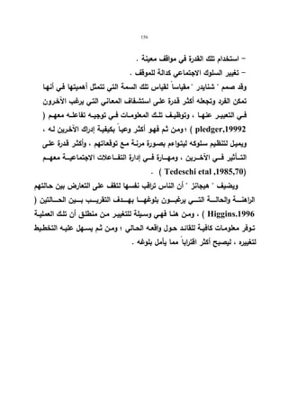 156 
- استخدام تلك القدرة في مواقف معینة . 
- تغییر السلوك الاجتماعي كدالة للموقف . 
وقد صمم  شنایدر  مقیاسا لقیاس تلك السمة التي تتمثل أهمیتها فـي أنهـا 
تمكن الفرد وتجعله أكثـر قـدرة علـى استشـفاف المعـاني التـي یرغـب الآخـرون 
فــي التعبیــر عنهــا ، وتوظیــف تلـــك المعلومــات فــي توجیــه تفاعلــه معهـــم ( 
ومـن ثـم فهـو أكثـر وعیـا بكیفیـة إدراك الآخـرین لـه ، ؛ ( pledger,19992 
ویمیـل لتنظـیم سـلوكه لیتـواءم بصـورة مرنـة مـع توقعـاتهم ، وأكثـر قـدرة علـى 
التــــأثیر فــــي الآخــــرین ، ومهــــارة فــــي إدارة التفــــاعلات الاجتماعیــــة معهــــم 
. ( Tedeschi etal ,1985,70) 
ویضیف  هیجانز  أن الناس ت ا رقب نفسها لتقف على التعارض بین حـالتهم 
ال ا رهنــــــة والحالــــــة التــــــي یرغبــــــون بلوغهــــــا بهــــــدف التقریــــــب بــــــین الحــــــالتین ( 
ومــن هنــا فهــي وســیلة للتغییــر مــن منطلــق أن تلــك العملیــة ، ( Higgins.1996 
تــوفر معلومــات كافیــة للقائــد حــول واقعــه الحــالي ؛ ومــن ثــم یســهل علیــه التخطــیط 
لتغییره ، لیصبح أكثر اقترابا مما یأمل بلوغه . 
 