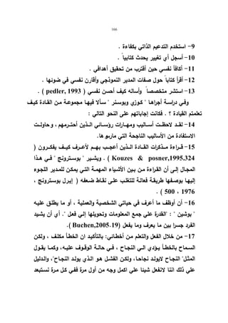166 
-9 استخدم التدعیم الذاتي بكفاءة . 
-10 أسجل أي تغییر یحدث كتابیا . 
-11 أكافأ نفسي حین أقترب من تحقیق أهدافي . 
-12 أق أ ر كتابا حول صفات المدیر النموذجي وأقارن نفسي في ضوئها . 
. ( pedler, -13 استشر متخصصا وأساله كیف أحسن نفسي ( 1993 
وفــي د ا رســة أجراهــا  كــوزي وبوســنر  ســألا فیهــا مجموعــة مــن القــادة كیــف 
تعلمتم القیادة ؟ . فكانت إجاباتهم على النحو التالي : 
-14 لقـــد لاحظـــت أســـالیب ومهـــارات رؤســـائي الـــذین أحتـــرمهم ، و حاولـــت 
الاستفادة من الأسالیب الناجحة التي مارسو ها. 
-15 قـــراءة مـــذكرات القــــادة الـــذین أعجـــب بهــــم لأعـــرف كیـــف یفكـــرون ( 
ویشــیر  بوســترونج  فــي هـــذا . ( Kouzes  posner,1995.324 
المجـال إلــى أن القــ ا رءة مــن بــین الأشــیاء المهمــة التــي یمكــن للمــدیر اللجــوء 
إلیهـا بوصـفها طریقــة فعالـة للتغلــب علـى نقــاط ضـعفه ( إیـرل بوســترونج ، 
. ( 500 ، 1976 
-16 أن أوظف ما أعرف في حیاتي الشخصیة والعملیة ، أو ما یطلـق علیـه 
 بوشین  : القدرة علي جمع المعلومات وتحویلها إلـي فعـل . أي أن یشـید 
.( Buchen, الفرد جس ا ر بین ما یعرف وما یفعل ( 2005.19 
-17 من خلال الفعل والتعلم مـن أخطـائي: بالتأكیـد ان الخطـأ مكلـف ، ولكـن 
الســماح بالخطــأ یــؤدي الــي النجــاح ، فــي حالــة الوقــوف علیــه، وكمــا یقــول 
المثــل النجــاح لایولــد نجاحــا، ولكــن الفشــل هــو الــذي یولــد النجــاح، والــدلیل 
علي ذلك اننا لانفعل شیئا علي اكمل وجه من أول مرة ففـي كـل مـرة نسـتبعد 
 