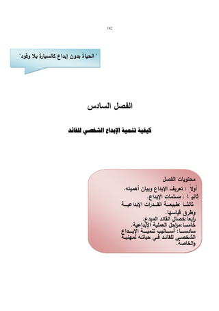 182 
 الحیاة بدون إبداع كالسیارة بلا وقود 
الفصل السادس 
كيفية تنمية الإبداع الشخصي للقائد 
محتویات الفصل 
أولا : تعریف الإبداع وبیان أهمیته. 
ثانی اً : مسلمات الإبداع. 
ثالثــــا :طبیعـــــة القـــــدرات الإبداعیـــــة 
وطرق قیاسها. 
ا ربعا:خصال القائد المبدع. 
خامسا:م ا رحل العملیة الإبداعیة. 
سادســــــا: أســــــالیب تنمیــــــة الإبــــــداع 
الشخصــي للقائــد فــي حیاتــه لمهنیــة 
والخاصة. 
 