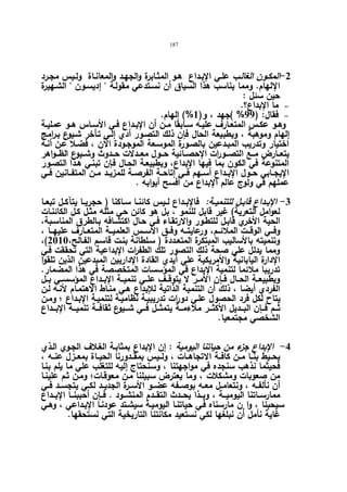 187 
-2 المكـون الغالـب علـي الإبـداع هـو المثـابرة والجهـد والمعانـاة ولـیس مجـرد 
الإلهام. ومما یناسب هذا السیاق أن نسـتدعي مقولـة  إدیسـون  الشـهیرة 
حین سئل : 
ما الإبداع؟.   
فقال: ( 99 % )جهد ، و( 1%) إلهام.   
وهــو عكــس المتعــارف علیــه ســابقا مــن أن الإبــداع فــي الأســاس هــو عملیــة 
إلهام وموهبة ، وبطبیعة الحال فإن ذلك التصـور أدي إلـي تـأخر شـیوع بـرامج 
اختیار وتدریب المبـدعین بالصـورة الموسـعة الموجـودة الآن ، فضـلا عـن أنـه 
یتعــارض مــع التصـــورات الإحصــائیة حــول معـــدلات حــدوث وشــیوع الظـــواهر 
المتنوعة في الكون بما فیها الإبداع، وبطبیعـة الحـال فـإن تبنـي هـذا التصـور 
الإیجــابي حــول الإبــداع أســهم فــي إتاحــة الفرصــة للمزیــد مــن المتفــانین فــي 
عملهم في ولوج عالم الإبداع من أفسح أبوابه . 
-3 الإبــداع قابــل للتنمیــة: فالإبــداع لــیس كائنــا ســاكنا ( حجریــا یتآكــل تبعــا 
لعوامل التعریة) غیر قابل للنمو ، بل هو كائن حي مثله مثـل كـل الكائنـات 
الحیة الأخري قابـل للتطـور والارتقـاء فـي حـال اكتشـافه بـالطرق المناسـبة، 
وفـــي الوقـــت الملائـــم، ورعایتـــه وفـــق الأســـس العلمیـــة المتعـــارف علیهـــا ، 
،( وتنمیته بالأسالیب المبتكرة المتعـددة ( سـلطانة بنـت قاسـم الفـالح، 2010 
ومما یدلل علي صحة ذلك التصور تلك الطف ا رت الإبداعیة التي تحققت فـي 
الإدارة الیابانیة والأمریكیة علي أیدي القادة الإداریین المبدعین الذین تلقوا 
تدریبا ملائما لتنمیة الإبداع في المؤسسات المتخصصة في هذا المضمار. 
وبطبیعــة الحــال فــإن الأمــر لا یتوقــف علــي تنمیــة الإبــداع المؤسســي بــل 
الفردي أیضا ، ذلك أن التنمیة الذاتیة للإبداع هـي منـاط الاهتمـام لأنـه لـن 
یتاح لكل فرد الحصول علـي دورات تدریبیـة نظامیـة لتنمیـة الإبـداع ؛ ومـن 
ثـــم فـــإن البـــدیل الأكثـــر ملاءمـــة یتمثـــل فـــي شـــیوع ثقافـــة تنمیـــة الإبـــداع 
الشخصي مجتمعیا. 
-4 الإبداع جزء من حیاتنا الیومیة : إن الإبداع بمثابـة الغـلاف الجـوي الـذي 
یحــیط بنــا مــن كافــة الاتجاهــات ، ولــیس بمقــدورنا الحیــاة بمعــزل عنــه ، 
فحیثما نذهب سنجده في مواجهتنا ، وسنحتاج إلیه للتغلب علي ما یلم بنـا 
من صعوبات ومشكلات ، وما یعترض سبیلنا مـن معوقـات؛ ومـن ثـم علینـا 
أن نألفــه ، ونتعامــل معــه بوصــفه عضــو الأســرة الجدیــد لكــي یتجســد فــي 
ممارســاتنا الیومیـــة ، وبـــذا یحـــدث التقـــدم المنشـــود . فـــإن أحببنـــا الإبـــداع 
سیحبنا ، وا نٕ مارسناه فـي حیاتنـا الیومیـة سیشـتد عودنـا الإبـداعي ، وهـي 
غایة نأمل أن نبلغها لكي نستعید مكانتنا التاریخیة التي نستحقها. 
 