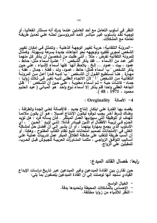 190 
النظر في أسلوب التعامل مع أحد العاملین عندما یدرك أنه مستثار انفعالیـا، أو 
توجیــه نقــد بأســلوب غیــر مباشــر لأحــد المرؤوســین لحثــه علــي تعــدیل طریقــة 
تعامله مع المشكلات. 
- المرونـة التلقائیــة: حریــة تغییـر الوجهــة الذهنیـة ، وتتمثـل فــي إمكــان تغییــر 
الشخص لمجري تفكیره وتوجیهه نحو اتجاهات جدیدة بسرعة وسهولة. وكمثـال 
للمرونة التلقائیة نفرض ، مثلا ، أنني طلبت من شخصـین أن یـذكر كـل منهمـا 
أكبر عدد من الأسماء ... فقد یذكر الشـخص  أ  عشـرة أسـماء مثـل: حـائط ، 
عمود ، بیت ، عمود ... إلـخ . یلاحـظ أنهـا كلهـا أسـماء لأشـیاء ، علـي حـین 
یذكر الشخص  ب أسماء كمثل: حائط ، عمـود، ولـد ، قطـة ، جمـال ، عفـة ، 
مهــارة . هنـــا نســتطیع القـــول أن الشـــخص  ب لدیــه قـــدرا أعــل مـــن المرونـــة 
التلقائیــة مــن الشــخص  أ  لأن الاتجــاه العقلــي لدیــه تغیــر فــي ثــلاث زوایــا : 
جمــاد- كائنــات حیــة – ثــم أســماء معنویــة ، علــي حــین أن الشــخص  أ  ظــل 
اتجاهه العقلي واحدا فلم یـذكر إلا أسـماء نـوع واحـد هـو المبـاني ( عبـد الحلـیم 
.( 48 ، محمود ، 1971 
: Oreginality -4 الأصالة 
یقصـد بهـا القـدرة علـي ابتكـار إنتـاج جدیـد . فالأصـالة تعنـي الجـدة والطرافـة ، 
وهنــاك شــرط آخــر یجــب تــوفره لیكــون الإنتــاج أصــیلا ، هــو أن یكــون ملائمــا 
للهدف أو للوظیفة التي سـیؤدیها العمـل المبتكـر . كـأن یسـأله فـرد : هـل تؤیـد 
الحــزم فــي تربیــة الأطفــال أم اللــین فیبــادر قــائلا: إننــي أؤیــد  الحــین  ، أي 
الأسلوب الذي یجمع بمهـارة بینهمـا ، أو أن یشـیر إلـي أن أفضـل حـل لمشـكلة 
الغش في الامتحانات تصمیم امتحانات تتبع نظام الكتاب المفتـوح ، وهكـذا. أو 
أن أنسب طریقة للتغلب علي مشكلة الطلاق المبكر عمل تدریبات عملیـة علـي 
أســالیب التوافـــق الزواجـــي ، مثلمــا المنـــاورات الحربیـــة للجیــوش قبـــل الحـــرب، 
للمقبلین علي الزواج. 
ر ابعا: خصال القائد المبدع: 
حین نقـارن بـین القـادة المبـدعین وغیـر المبـدعین عبـر تـاریخ دراسـات الإبـداع 
القیادي سنجد أنها توصلت إلي أن القادة المبدعین یتصفون بما یلي: 
- الخیال الواسع. 
- الإحساس بالمشكلات المحیطة وتحدیدها بدقة. 
- النظر للأشیاء من ز وایا مختلفة. 
 