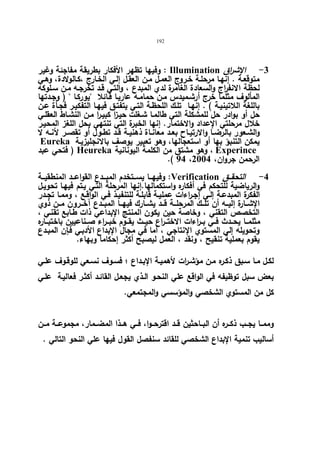 192 
وفیها تظهر الأفكار بطریقة مفاجئة وغیر : Illumination -3 الإشراق 
متوقعـة . إنهـا مرحلـة خـروج العمـل مـن العقـل إلـي الخـارج ،كـالولادة، وهـي 
لحظة الانف ا رج والسعادة الغامرة لدي المبدع ، والتـي قـد تخرجـه مـن سـلوكه 
المألوف مثلما خرج أرشـمیدس مـن حمامـه عاریـا قـائلا یوركـا  ( وجـدتها 
باللغة اللاتینیـة ) . إنهـا تلـك اللحظـة التـي یتفتـق فیهـا التفكیـر فجـأة عـن 
حل أو بوادر حل للمشكلة التي طالمـا شـغلت حیـزا كبیـرا مـن النشـاط العقلـي 
خلال مرحلتي الإعداد والاختمار. إنها الخبرة التي تنتهي بحل اللغز المحیـر 
والشــعور بالرضــا والارتیــاح بعــد معانــاة ذهنیــة قــد تطــول أو تقصــر لأنــه لا 
Eureka یمكن التنبؤ بها أو استعجالها، وهو تعبیر یوصف بالانجلیزیـة 
فتحي عبد ) Heureka وهو مشتق من الكلمة الیونانیة ، Experince 
.( 94 ، الرحمن جروان، 2004 
وفیهـــا یســـتخدم المبـــدع القواعـــد المنطقیـــة :Verification -4 التحقـــق 
والریاضیة للتحكم في أفكاره واستكمالها.إنها المرحلة التـي یـتم فیهـا تحویـل 
الفكرة المبدعـة إلـي إجـراءات عملیـة قابلـة للتنفیـذ فـي الواقـع ، وممـا تجـدر 
الإشــارة إلیـــه أن تلــك المرحلـــة قـــد یشــارك فیهـــا المبــدع آخـــرون مــن ذوي 
التخصص التقني ، وخاصة حین یكون المنتج الإبداعي ذات طـابع تقنـي ، 
مثلمــا یحــدث فــي بــ ا رءات الاختــراع حیــث یقــوم خبــراء صــناعیین باختبــاره 
وتحویله إلي المستوي الإنتاجي ، أما في مجال الإبداع الأدبـي فـإن المبـدع 
یقوم بعملیة تنقیح ، ونقد ، العمل لیصبح أكثر إحكاما وبهاء. 
لكـل مـا سـبق ذكـره مـن مؤشـ ا رت لأهمیـة الإبــداع ؛ فسـوف نسـعي للوقـوف علـي 
بعض سبل توظیفه في الواقع علي النحـو الـذي یجعـل القائـد أكثـر فعالیـة علـي 
كل من المستوي الشخصي والمؤسسي والمجتمعي. 
وممــا یجــب ذكــره أن البــاحثین قــد اقترحــوا، فــي هــذا المضــمار، مجموعــة مــن 
أسالیب تنمیة الإبداع الشخصي للقائد سنفصل القول فیها علي النحو التالي . 
 