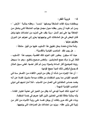 204 
-4 كرویة الفكر: 
وبمقتضاه یدرك القائـد المشـكلة بوصـفها  شمسـا ، وعقلـه بمثابـة  الأرض  ؛ 
ومــن ثــم علیــه أن یــدور بعقلــه حــول مجمــل جوانــب المشــكلة لكــي یــتمكن مــن 
الإحاطة بها علي نحو أشمل ؛ وبذا یقف علي المزیـد مـن احتمـالات حلهـا.ولعـل 
فشل البعض في حل المشـكلات التـي یواجهونهـا یعـزي إلـي عجـزهم عـن الـدوران 
بعقولهم حولها . 
وثمة نماذج متعددة یمكن تطبیق هذا الأسلوب علیها من قبیل مشكلة : 
هل یجب تقلد المناصب القیادیة بالأقدمیة؟ .   
حیث أنه سیكون بمقدور الفرد المؤید لتلك القضـیة، بموجـب هـذا الأسـلوب ، 
النفاذ إلي وا دٕراك حجج المعارضین ، والعكس صـحیح بـالطبع ، وهـو مـا سـیجعل 
رؤیته للموضوع أكثر اتساعا وشمولا؛ ومـن ثـم أكثـر نضـجا. فعلـي سـبیل المثـال 
قد یصوغ الرافض لذلك المبدأ حججا قوامها: 
- أن هــذا الإجــ ا رء مــن شــأنه أن یقلــل مــن فـرص الأكفـاء مــن الأصــغر ســنا فــي 
التصعید القیادي مما یحرم المنظمات من طاقات مبدعـة متمیـزة، فضـلا عـن أنـه 
یخمــد حمـــاس المتفـــانین فــي العمـــل مــن الشــباب ، فـــلا أمــل لــدیهم فـــي تـــولي 
المناصب القیادیة المهمة . 
أما المؤید لـذلك المبـدأ فیـدعي أنـه یقلـل مـن التحیـز فـي عملیـة اختیـار القـادة ، 
وأنه بمثابة مكافأة لقدامي العاملین الذین أفنوا عمرهم في خدمة المنظمة. 
وبناء علي ذلك حـري بالقائـد أن یـوطن نفسـه علـي رؤیـة الأشـیاء مـن أكثـر مـن 
ا زویة لكي یثري عقله ، ویزید من احتمالات حل الص ا رعات التي یواجهها. 
 