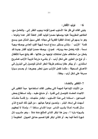 211 
-6 تولید الأفكار: 
یتبني القائد في ظل هذا الأسلوب تصو ا ر قوامه وجـوب النظـر إلـي ، والتعامـل مـع، 
المفاهیم المطروحة علیه بوصـفها مصـدرا لتولیـد أفكـار لاحقـة أكثـر عـددا وتنوعـا ، 
وهو ما یسهم في إحداث الطفرة الفكریة في مجاله. فعلي سـبیل المثـال حـین یسـمع 
كلمــة  الأرنــب  ، والــذي یســتثیر ســماع اســمه شــهیة الفــرد العــادي بوصــفه وجبــة 
دسمة ، فإنه یتعامل معه ویدركه، كمبدع ، بوصفه مصدرا لتولید أفكـار جدیـدة قـد 
یتمكن من استشفاف حلول لمشكلات تواجهه من خلالها ، فقد ینتج دمیـة للأطفـال 
، أو نوع من الحلوي علي شكل أرنـب ، أو ینشـيء مزرعـة لتربیـة الأرانـب كمشـروع 
استثماري ، أو یبتكر حفا ا ر یستخدم طریقة الحفر المائـل للوصـول إلـي البتـرول فـي 
الأعمــاق الســحیقة ، مثلمــا تفعــل الأرانــب حــین تحفــر جحورهــا، أو یصــمم ســیارة 
مسرعة علي شكل أرنب ، وهكذا. 
-7 التفكیر بالتضاد: 
من الآلیات الإبداعیة المهمة التي بمقدور القائد اسـتخدامها مبـدأ التفكیـر فـي 
الاتجـــاه المضـــاد للتوصـــل إلـــي فكـــرة ، أو منـــتج مفیـــد ، وقـــد اســـتطاع بعـــض 
المبـــدعین ، اســـتنادا إلـــي هـــذا الأســـلوب ، ابتكـــار منتجـــات ، وا قٕامـــة منشـــآت 
أسهمت في إسعاد البشر ، وتحسین نوعیة حیاتهم ، من قبیل ذلك المبدع الـذي 
ســأل نفســه: لمــاذا یشــرب النــاس دومــا الشــاي ســاخنا ؟ ، ولمــاذا لا نجعلهــم 
وهـو مشـروب نـال ، Ice tea یشربونه باردا ؟ ، ومن هنا ابتكر الشاي المـثلج 
شهرة ذائعة فیما بعد. أو كالذي ابتكر فكرة تصمیم حـدائق الحیـوان المفتوحـة ( 
 