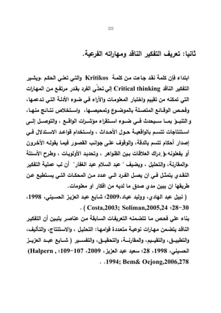 222 
ثانیا: تعریف التفكیر الناقد ومها ا رته الفرعیة. 
والتـي تعنـي الحكـم ،ویشـیر Kritikos ابتداء فإن كلمة نقـد جـاءت مـن كلمـة 
إلي تحليّ الفرد بقـدر مرتفـع مـن المهـا ا رت Critical thinking التفكیر الناقد 
التي تمكنه من تقییم واختبار المعلومـات والآراء فـي ضـوء الأدلـة التـي تـدعمها، 
وفحـــص الوقـــائع المتصـــلة بالموضـــوع وتمحیصـــها، واســـتخلاص نتـــائج منهـــا، 
و التنبــــؤ بمــــا ســــیحدث فــــي ضــــوء اســــتقراء مؤشــــ ا رت الواقــــع ، والتوصــــل إلــــى 
اســـتنتاجات تتســـم بالواقعیـــة حـــول الأحـــداث ، واســـتخدام قواعـــد الاســـتدلال فـــي 
إصدار أحكام تتسم بالدقة، والوقوف علـى جوانـب القصـور فیمـا یقولـه الآخـرون 
أو یفعلونه ،او دراك العلاقـات بـین الظـواهر ، وتحدیـد الأولویـات ، وطـرح الأسـئلة 
،والمقارنة، والتحلیل ، ویضیف  عبد السلام عبد الغفار أن لب عملیة التفكیر 
النقــدي یتمثــل فــي ان یصــل الفــرد الــي عــدد مــن المحكــات التــي یســتطیع عــن 
طریقها ان یبین مدي صدق ما لدیه من افكار او معلومات. 
، ( نبیل عبد الهادي، وولید عیـاد، 2009 ؛ شـایع عبـد العزیـز الحسـیني، 1998 
. ( Costa,2003; Soliman,2005,24 ؛28-30 
بناء علي فحـص مـا تتضـمنه التعریفـات السـابقة مـن عناصـر یتبـین أن التفكیـر 
الناقـد یتضـمن مهـارات نوعیـة متعـددة قوامهـا: التحلیـل ، والاسـتنتاج، والتـألیف، 
والتطبیــــق، والتقیــــیم، والمقارنــــة، والتحقیــــق، والتفســــیر ( شــــایع عبــــد العزیــــز 
(Halpern , ؛109-107 ، 28 ؛ سعید عبد العزیز، 2009 ، الحسیني، 1998 
. .1994; Bem Oejong,2006,278 
 