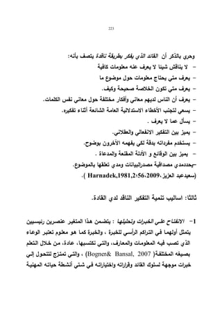223 
وحري بالذكر أن القائد الذي یفكر بطریقة ناقدة یتصف بأنه: 
- لا یناقش شیئا لا یعرف عنه معلومات كافیة 
- یعرف متي یحتاج معلومات حول موضوع ما 
- یعرف متي تكون الخلاصة صحیحة وكیف. 
- یعرف أن الناس لدیهم معاني وأفكار مختلفة حول معاني نفس الكلمات. 
- یسعي لتجنب الأخطاء الاستدلالیة العامة الشائعة أثناء تفكیره. 
- یسأل عما لا یعرف . 
- یمیز بین التفكیر الانفعالي والعقلاني. 
- یستخدم مفرداته بدقة لكي یفهمه الآخرون بوضوح. 
- یمیز بین الوقائع و الأدلة المقنعة والمدعاة . 
–یحددمدي مصداقیة مصدرالبیانات ومدي تعلقها بالموضوع. 
.( Harnadek,1981,2؛ (سعیدعبد العزیز، 56،2009 
ثالثا: اسالیب تنمیة التفكیر الناقد لدي القادة. 
-1 الانفتــاح علــي الخبــرات وتحلیلهــا : یتضــمن هــذا المتغیــر عنصــرین رئیســیین 
یتمثل أولهمـا فـي التـراكم الرأسـي للخبـرة ، والخبـرة كمـا هـو معلـوم تعتبـر الوعـاء 
الذي تصـب فیـه المعلومـات والمعـارف، والتـي نكتسـبها، عـادة، مـن خـلال الـتعلم 
والتـي تمتـزج لتتحـول إلــي ، (Bogner Bansal, بصـیغه المختلفـة( 2007 
خبرات موجهة لسلوك القائد وقراراته واختیاراتـه فـي شـتي أنشـطة حیاتـه المهنیـة 
 