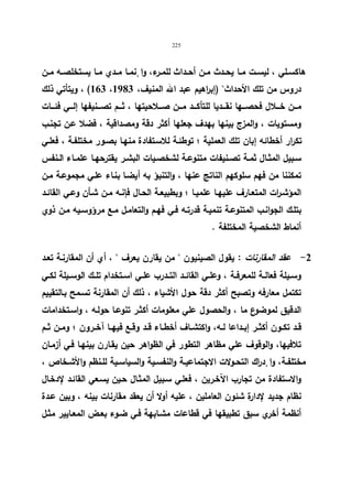 225 
هاكســلي ، لیســت مــا یحــدث مــن أحــداث للمــرء، وا نٕمــا مــدي مــا یستخلصــه مــن 
163 ) ، ویتأتي ذلك ، دروس من تلك الأحداث (إب ا رهیم عبد الله المنیف، 1983 
مـــن خـــلال فحصـــها نقـــدیا للتأكـــد مـــن صـــلاحیتها ، ثـــم تصـــنیفها إلـــي فئـــات 
ومستویات ، والمزج بینها بهدف جعلها أكثر دقة ومصداقیة ، فضلا عـن تجنـب 
تكرار أخطائه إبان تلك العملیة ؛ توطئـة للاسـتفادة منهـا بصـور مختلفـة ، فعلـي 
سـبیل المثــال ثمــة تصــنیفات متنوعــة لشخصــیات البشــر یقترحهــا علمــاء الــنفس 
تمكننا من فهم سلوكهم الناتج عنها ، والتنبؤ به أیضـا بنـاء علـي مجموعـة مـن 
المؤشـ ا رت المتعـارف علیهـا علمیــا ؛ وبطبیعـة الحـال فإنـه مــن شـأن وعـي القائــد 
بتلـك الجوانـب المتنوعـة تنمیـة قدرتـه فـي فهـم والتعامـل مـع مرؤوسـیه مـن ذوي 
أنماط الشخصیة المختلفة . 
-2 عقد المقارنات : یقول الصینیون  من یقارن یعرف  ، أي أن المقارنـة تعـد 
وســیلة فعالــة للمعرفــة ، وعلــي القائــد التــدرب علــي اســتخدام تلــك الوســیلة لكــي 
تكتمل معارفه وتصبح أكثر دقة حول الأشیاء ، ذلك أن المقارنة تسـمح بـالتقییم 
الدقیق لموضوع ما ، والحصول علي معلومات أكثـر تنوعـا حولـه ، واسـتخدامات 
قــد تكــون أكثــر إبــداعا لــه، واكتشــاف أخطــاء قــد وقــع فیهــا آخــرون ؛ ومــن ثــم 
تلافیها، والوقوف علي مظاهر التطور في الظواهر حین یقـارن بینهـا فـي أزمـان 
مختلفــة، وا دٕ ا رك التحــولات الاجتماعیــة والنفســیة والسیاســیة للــنظم والأشــخاص ، 
والاستفادة من تجارب الآخـرین ، فعلـي سـبیل المثـال حـین یسـعي القائـد لإدخـال 
نظام جدید لإدارة شئون العاملین ، علیه أولا أن یعقد مقارنات بینه ، وبین عـدة 
أنظمة أخري سبق تطبیقها في قطاعات مشـابهة فـي ضـوء بعـض المعـاییر مثـل 
 