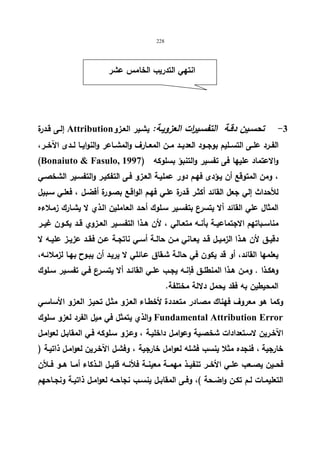 228 
انتهي التدریب الخامس عشر 
إلـى قــدرة Attribution -3 تحســین دقــة التفســیرات العزویــة: یشـیر العـزو 
الفــرد علــى التســلیم بوجــود العدیــد مــن المعــارف والمشــاعر والنوایــا لــدى الآخــر، 
(Bonaiuto  Fasulo, والاعتماد علیها فى تفسیر والتنبؤ بسلوكه ( 1997 
، ومن المتوقع أن یـؤدى فهـم دور عملیـة العـزو فـى التفكیـر والتفسـیر الشخصـي 
للأحداث إلي جعل القائد أكثـر قـدرة علـي فهـم الواقـع بصـورة أفضـل ، فعلـي سـبیل 
المثال علي القائد ألا یتسرع بتفسـیر سـلوك أحـد العـاملین الـذي لا یشـارك زمـلاءه 
مناســباتهم الاجتماعیــة بأنــه متعــالي ، لأن هــذا التفســیر العــزوي قــد یكــون غیــر 
دقیــق لأن هــذا الزمیــل قــد یعــاني مــن حالــة أســي ناتجــة عــن فقــد عزیــز علیــه لا 
یعلمها القائد، أو قد یكون في حالـة شـقاق عـائلي لا یریـد أن یبـوح بهـا لزملائـه، 
وهكــذا . ومــن هــذا المنطلــق فإنــه یجــب علــي القائــد ألا یتسـرع فــي تفســیر ســلوك 
المحیطین به فقد یحمل دلالة مختلفة. 
وكما هو معروف فهناك مصـادر متعـددة لأخطـاء العـزو مثـل تحیـز العـزو الأساسـي 
والذي یتمثل في میل الفرد لعزو سلوك Fundamental Attribution Error 
الآخـرین لاسـتعدادات شخصـیة وعوامـل داخلیـة ، وعـزو سـلوكه فـي المقابـل لعوامـل 
خارجیة ، فنجده مثلا ینسب فشله لعوامل خارجیة ، وفشـل الآخـرین لعوامـل ذاتیـة ( 
فحــین یصــعب علــي الأخــر تنفیــذ مهمــة معینــة فلأنــه قلیــل الــذكاء أمــا هــو فــلأن 
التعلیمــات لــم تكــن واضــحة )، وفــى المقابــل ینســب نجاحــه لعوامــل ذاتیــة ونجــاحهم 
 