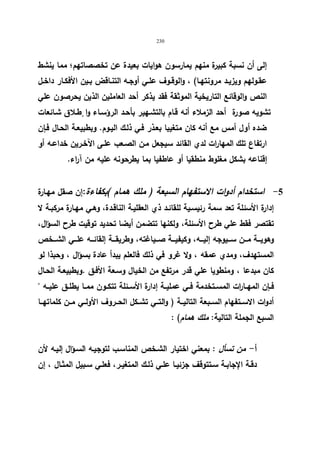 230 
إلى أن نسبة كبیرة منهم یمارسون هوایات بعیدة عن تخصصاتهم؛ مما ینشط 
عقـولهم ویزیــد مرونتهــا) ، والوقــوف علــي أوجــه التنــاقض بــین الأفكــار داخــل 
النص والوقائع التاریخیة الموثقة فقد یذكر أحد العاملین الذین یحرصون علي 
تشویه صورة أحد الزملاء أنه قـام بالتشـهیر بأحـد الرؤسـاء وا طٕـلاق شـائعات 
ضده أول أمس مع أنه كان متغیبا بعـذر فـي ذلـك الیـوم. وبطبیعـة الحـال فـإن 
ارتفاع تلك المهارات لدي القائد سیجعل مـن الصـعب علـى الآخـرین خداعـه أو 
إقناعه بشكل مغلوط منطقیا أو عاطفیا بما یطرحونه علیه من آراء. 
-5 استخدام أدوات الاستفهام السبعة ( ملك همام )بكفاءة:إن صقل مهـارة 
إدارة الأسئلة تعد سمة رئیسـیة للقائـد ذي العقلیـة الناقـدة، وهـي مهـارة مركبـة لا 
تقتصر فقط علي طرح الأسئلة، ولكنها تتضمن أیضا تحدید توقیت طرح السؤال، 
وهویـــة مـــن ســـیوجه إلیـــه، وكیفیـــة صـــیاغته، وطریقـــة إلقائـــه علـــي الشـــخص 
المستهدف، ومدي عمقه ، ولا غرو في ذلك فالعلم یبدأ عادة بسؤال ، وحبذا لو 
كان مبدعا ، ومنطویا علي قدر مرتفع من الخیال وسـعة الأفـق .وبطبیعـة الحـال 
فــإن المهــا ا رت المســتخدمة فــي عملیــة إدارة الأســئلة تتكــون ممــا یطلــق علیــه  
أدوات الاســتفهام الســبعة التالیــة ( والتــي تشــكل الحــروف الأولــي مــن كلماتهــا 
السبع الجملة التالیة: ملك همام) : 
أ- من تسأل : بمعني اختیار الشـخص المناسـب لتوجیـه السـؤال إلیـه لأن 
دقـة الإجابــة ســتتوقف جزئیــا علــي ذلـك المتغیـر، فعلــي ســبیل المثــال ، إن 
 