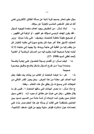 231 
سؤال مقیم شعائر بمسجد قریة نائیة عن مسألة الطلاق الألكترونـي تعنـي 
أنك لم تختر الشخص المناسب للإجابة عن سؤالك. 
ب - لماذا تسأل : من المفترض وجود أهداف متعددة لتوجیـه السـؤال 
، فقد یكون الهدف الرئیسي لسـؤالك هـو الفهـم ، أو الرغبـة فـي الظهـور ، 
أو تصـحیح مقولـة خاطئـة للمتحــدث، ویضـیف  علـي باشـا مبـارك  وزیـر 
المعارف الأسبق هدفا آخر حیث كان یضـع سـبورة فـي مكتبـه لاختبـار كـل 
من یتقدم إلیه من الطلبة فـي حاجـة یریـدها، ولا یجیبـه إلـي حاجتـه إلا إذا 
أجابـه إجابـة صـحیحة فیمـا یختبـره فیـه مـن المسـائل الریاضـیة أو العلمیـة 
.(17، (أحمد لطفي السید، 1998 
ت - كیــف تســـأل: إن أفضـــل وســـیلة للحصـــول علـــي إجابـــة واضـــحة 
ومحـــددة یبـــدأ مـــن طـــرح الســـؤال بشـــكل واضـــح ودقیـــق وبصــــورة 
صحیحة. 
ث - هل : ما عرضه المتحدث أو الكاتب من بیانات یعـد دقیقـا، وهـل 
لدیـه أهـداف غیـر معلنـة مـن هــذا العـرض ، وهـل یحـوز القـدر الكـافي مـن 
المؤهلات الذي یسمح له بأن یطلق مثل هذه الأحكام ، وهكذا. 
ج - ماذا تسأل : ما مصدر البیانات التي ساقها المتحدث ؟ ، فلیس كل مـا 
یقـال حقیقـي ، وهـل هـي عبـارة عـن حقـائق أم مجـرد آراء ( فعلـي سـبیل 
المثـــال حـــین یقـــول أحـــد الـــزملاء أن ثمـــة حالـــة مـــن التســـیب تســـود بـــین 
العـاملین بالمنظمـة علـي القائـد أن یسـأله هـل هـذا الحكـم صـدر بنـاء علـي 
إحصاءات حول استشراء ظواهر سلبیة بینهم من قبیل: ضـعف الإنتاجیـة، 
 