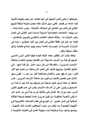 233 
(مترتباتها ) والتـي تكمـن أهمیتهـا فـي أنهـا تكشـف عـن حجـم وطبیعـة تأثیرهـا 
فیما عداها من ظواهر، فعلي سبیل المثال هناك عوامل متنوعة مثبطة لشـیوع 
التفاني في العمل بین العاملین في المجالات المتنوعة ، ولیس عاملا واحـدا ، 
مــن بینهــا: الاتجاهــات الاجتماعیــة الســلبیة الســائدة نحــو التفــاني فــي العمــل 
وغیــر المبالیــة بــه ، وكــذلك ضــعف الاهتمــام الإعلامــي والتربــوي بالمتفــانین ، 
فضلا عن عدم نشر ثقافة التفـاني فـي العمـل بـین أفـ ا رد المجتمـع ، سـواء فـي 
الأسرة أو المدرسـة أو المؤسسـات العامـة، وعـدم وجـود نمـاذج متفانیـة بشـكل 
مكثف محیطة بالفرد . 
وهناك جانب آخر للتفكیر متعدد الأبعاد قوامـه كیفیـة تقـدیر الـوزن النسـبي 
لإسهام كل فئة من الأسباب المسئولة عـن الظـاهرة موضـع الاهتمـام (مشـكلة 
الازدحــام المــروري) ، بالإضــافة إلــي كــل ســبب داخــل كــل فئــة منهــا ، فــي 
تشكیل الظاهرة، وترتیبها تنازلیا علي النحو الذي یمكننا من تحدید أیها أكثـر 
تأثیرا ؛ ومن ثم فهو جدیر بالاهتمام والمعالجة أكثـر مـن غیـر ه ، فعلـي سـبیل 
المثــال حــین نفحــص ظــاهرة مــن قبیــل حـل مشــكلة الازدحــام المــروري ، فمــن 
المعتقد أن هناك أسباب كثیرة مسئولة عن حـدوثها بیـد أننـا نجـد أن فئـة مـن 
المسئولین یركزون علي أن أهم هـذه الأسـباب یكمـن فـي عـدم تطبیـق قـانون 
المرور بحزم مع أن هذا العامل یأتي بالتأكید في مر تبة أدني من عامـل آخـر 
لا یلقــي الأهمیــة المطلوبــة مــن قبیــل ضــرورة إعــادة تخطــیط خریطــة الكثافــة 
السكانیة في المدن الكبـري ، أو التوسـع فـي نظـام التعـاملات الالكترونیـة فـي 
الأجهــزة الحكومیــة ممــا یقلــل مــن ارتیــاد المــواطنین لمقــرات تلــك الأجهــزة ، 
ووضــع مواعیــد مرنــة ومتنوعــة لبــدء ونهایــة العمــل فــي المقــرات الحكومیــة ( 
 