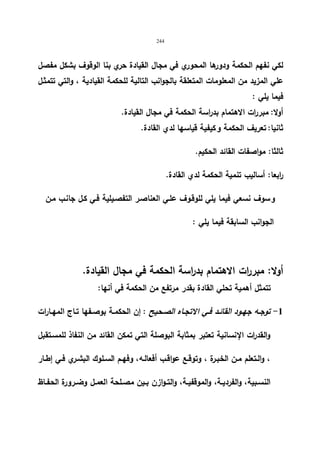 244 
لكي نفهم الحكمة ودورها المحوري في مجال القیادة حري بنا الوقوف بشكل مفصل 
علي المزید من المعلومات المتعلقة بالجوانب التالیة للحكمة القیادیة ، والتي تتمثـل 
فیما یلي : 
أولا: مبررات الاهتمام بدراسة الحكمة في مجال القیادة. 
ثانیا: تعریف الحكمة و كیفیة قیاسها لدي القادة. 
ثالثا: مواصفات القائد الحكیم. 
ا ربعا: أسالیب تنمیة الحكمة لدي القادة. 
و سوف نسعي فیما یلي للوقـوف علـي العناصـر التفصـیلیة فـي كـل جانـب مـن 
الجوانب السابقة فیما یلي : 
أولا: مبررات الاهتمام بد ا رسة الحكمة في مجال القیادة. 
تتمثل أهمیة تحلي القادة بقدر مرتفع من الحكمة في أنها: 
-1 توجـه جهــود القائـد فــي الاتجــاه الصـحیح : إن الحكمــة بوصـفها تــاج المهــارات 
والقد ا رت الإنسانیة تعتبر بمثابة البوصلة التي تمكن القائد من النفاذ للمسـتقبل 
، والـتعلم مــن الخبـرة ، وتوقــع عواقــب أفعالـه، وفهــم الســلوك البشـري فــي إطــار 
النســبیة، والفردیــة، والموقفیــة، والتــوازن بــین مصــلحة العمــل وضــرورة الحفــاظ 
 