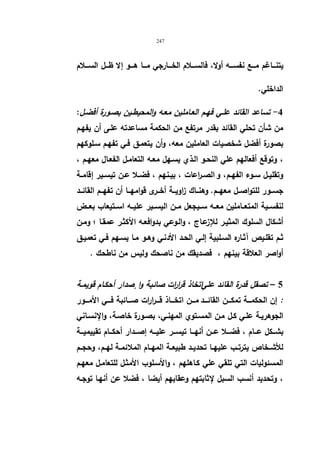 247 
یتنـــاغم مـــع نفســـه أولا، فالســـلام الخـــارجي مـــا هـــو إلا ظـــل الســـلام 
الداخلي. 
-4 تساعد القائد علـي فهـم العـاملین معـه والمحیطـین بصـورة أفضـل: 
من شأن تحلي القائد بقدر مرتفع من الحكمة مساعدته علـى أن یفهـم 
بصورة أفضل شخصیات العاملین معه، وأن یتعمـق فـي تفهـم سـلوكهم 
، وتوقع أفعالهم علي النحـو الـذي یسـهل معـه التعامـل الفعـال معهـم ، 
وتقلیــل ســوء الفهــم ، و الصــ ا رعات ، بیــنهم ، فضــلا عــن تیســیر إقامــة 
جســور للتواصــل معهــم. وهنــاك زاویــة أخــرى قوامهــا أن تفهــم القائــد 
لنفســیة المتعــاملین معــه ســیجعل مــن الیســیر علیــه اســتیعاب بعــض 
أشكال السلوك المثیـر للإزعـاج ، والـوعي بدوافعـه الأكثـر عمقـا ؛ ومـن 
ثـم تقلـیص آثـاره السـلبیة إلـي الحـد الأدنـي وهـو مـا یسـهم فـي تعمیـق 
أواصر العلاقة بینهم ، فصدیقك من ناصحك ولیس من ناطحك . 
5 – تصقل قدرة القائد عليا تخاذ قرا ا رت صائبة وا صٕدار أحكـام قویمـة 
: إن الحكمـــة تمكــــن القائــــد مــــن اتخــــاذ قــــرارات صــــائبة فــــي الأمــــور 
الجوهریـة علـي كـل مـن المسـتوي المهنـي، بصـورة خاصـة، والإنسـاني 
بشـــكل عـــام ، فضـــلا عـــن أنهـــا تیســـر علیـــه إصـــدار أحكـــام تقییمیـــة 
للأشــخاص یترتــب علیهــا تحدیــد طبیعــة المهــام الملائمــة لهــم، وحجــم 
المسئولیات التي تلقي علي كـاهلهم ، والأسـلوب الأمثـل للتعامـل معهـم 
، وتحدید أنسب السبل لإثابتهم وعقابهم أیضا ، فضلا عن أنهـا توجـه 
 