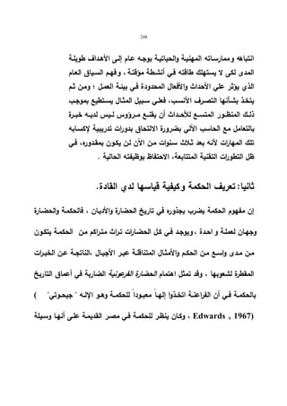 248 
انتباهه و ممارسـاته المهنیـة والحیاتیـة بوجـه عـام إلـى الأهـداف طویلـة 
المدى لكى لا یستهلك طاقته فـي أنشـطة مؤقتـة ، و فهـم السـیاق العـام 
الذي یؤثر علي الأحداث والأفعال المحدودة فـي بیئـة العمـل ؛ ومـن ثـم 
یتخــذ بشــأنها التصــرف الأنســب، فعلـي ســبیل المثــال یســتطیع بموجـب 
ذلــك المنظــور المتســع للأحــداث أن یقنــع مــرؤوس لــیس لدیــه خبــرة 
بالتعامل مع الحاسب الآلي بضرورة الالتحاق بدورات تدریبیة لإكسـابه 
تلك المها ا رت لأنه بعد ثـلاث سـنوات مـن الآن لـن یكـون بمقـدوره، فـي 
ظل التطو ا رت التقنیة المتتابعة، الاحتفاظ بوظیفته الحالیة . 
ثانیا: تعریف الحكمة و كیفیة قیاسها لدي القادة. 
إن مفهوم الحكمة یضرب بجذوره في تاریخ الحضارة والأدیـان ، فالحكمـة والحضـارة 
وجهـان لعملـة و احـدة ، و یوجـد فـي كـل الحضـا ا رت تـراث متـراكم مـن الحكمـة یتكـون 
مــن مــدى واســع مــن الحكــم والأمثــال المتناقلــة عبــر الأجیــال ،الناتجــة عــن الخبــ ا رت 
المقطرة لشعوبها ، وقد تمثل اهتمام الحضارة الفرعونیة الضاربة في أعماق التاریخ 
بالحكمــة فــي أن الفراعنــة اتخــذوا إلهــا معبــودا للحكمــة وهــو الإلــه  جیحــوتي ) 
وكـان ینظـر للحكمـة فـي مصـر القدیمـة علـى أنهـا وسـیلة ، Edwards , 1967) 
 