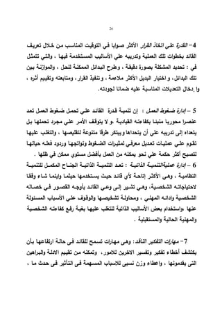 26 
-4 القدرة علي اتخاذ القرار الأكثر صـوابا فـي التوقیـت المناسـب مـن خـلال تعریـف 
القائد بخطوات تلك العملیة وتدریبه علي الأسالیب المسـتخدمة فیهـا ، والتـي تتمثـل 
في : تحدید المشكلة بصورة دقیقـة ، و طـرح البـدائل الممكنـة للحـل ، والموازنـة بـین 
تلك البدائل ، و اختیار البدیل الأكثر ملاءمة ، و تنفیذ القرار، ومتابعته وتقیـیم أثـره ، 
وا دٕخال التعدیلات المناسبة علیه ضمانا لجودته. 
5 – إدارة ضــغوط العمــل : إن تنمیــة قــدرة القائــد علــي تحمــل ضــغوط العمــل تعــد 
عنصـرا محوریـا منبئـا بكفاءتـه القیادیـة ، و لا یتوقـف الأمـر علـي مجـرد تحملهـا بـل 
یتعداه إلى تدریبه علي أن یتحداها و یبتكر طرقا متنوعة لتقلیصها ، والتغلـب علیهـا 
تقــوم علــي عملیــات تعــدیل معرفــي لمثیــرات الضــغوط ونواتجهــا وردود فعلــه حیالهــا 
لتصبح أكثر حكمة علي نحو یمكنه من العمل بأفضل مستوي ممكن في ظلها . 
6 – إدارة عملیةالتنمیـــة الذاتیـــة : تعـــد التنمیـــة الذاتیـــة الجنـــاح المكمـــل للتنمیـــة 
النظامیــة ، وهــي الأكثــر إتاحــة لأي قائــد حیــث یســتخدمها حیثمــا واینمــا شــاء وفقــا 
لاحتیاجاتــه الشخصــیة، وهــي تشــیر إلــى وعــي القائــد بأوجــه القصــور فــي خصــاله 
الشخصـیة وادائـه المهنـي ، ومحاولـة تشخیصـها والوقـوف علـي الأسـباب المسـئولة 
عنها ،واستخدام بعض الأسالیب الذاتیة للتغلب علیهـا بغیـة رفـع كفاءتـه الشخصـیة 
والمهنیة الحالیة والمستقبلیة . 
-7 مهارات التفكیر الناقـد: وهـى مهـارات تسـمح للقائـد فـى حالـة ارتفاعهـا بـأن 
یكتشف أخطاء تفكیر وتفسیر الاخرین للامور، وتمكنه مـن تقیـیم الادلـة والبـراهین 
التى یقدمونها ، واعطاء وزن نسبى للاسباب المسـهمة فـى التـأثیر فـى حـدث مـا ، 
 