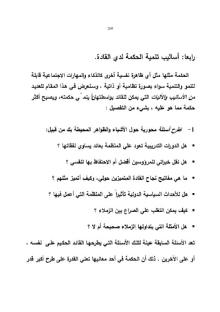 268 
رابعا: أسالیب تنمیة الحكمة لدي القادة. 
الحكمة مثلها مثل أي ظاهرة نفسیة أخرى كالذكاء والمهارات الاجتماعیة قابلة 
للنمو والتنمیة سواء بصورة نظامیة أو ذاتیة ، وسـنعرض فـي هـذا المقـام للعدیـد 
من الأسالیب والآلیات التي یمكن للقائد بواسطتها نأ ینم يّ حكمته، ویصبح أكثر 
حكمة مما هو علیه ، بشيء من التفصیل : 
-1 اطرح أسئلة محوریة حول الأشیاء والظواهر المحیطة بك من قبیل: 
هل الدو ا رت التدریبیة تعود علي المنظمة بعائد یساوي نفقاتها ؟  
هل نقل خب ا رتي للمرؤوسین أفضل أم الاحتفاظ بها لنفسي ؟  
ما هي مفاتیح نجاح القادة المتمیزین حولي، وكیف أتمیز مثلهم ؟  
هل للأحداث السیاسیة الدولیة تأثیرا على المنظمة التي أعمل فیها ؟  
كیف یمكن التغلب علي الصراع بین الزملاء ؟  
هل الأمثلة التي یتداولها الزملاء صحیحة أم لا ؟  
تعد الأسئلة السابقة عینة لتلـك الأسـئلة التـي یطرحهـا القائـد الحكـیم علـى نفسـه ، 
أو على الآخرین . ذلك أن الحكمة في أحد معانیها تعني القدرة على طرح أكبر قدر 
 