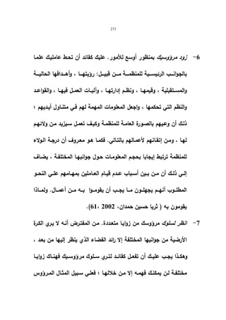 273 
-6 زود مرؤوسیك بمنظور أوسع للأمور. علیك كقائد أن تحـط عاملیـك علمـا 
بالجوانــــب الرئیســــیة للمنظمــــة مــــن قبیــــل: رؤیتهــــا ، وأهــــدافها الحالیــــة 
والمســتقبلیة ، وقیمهــا ، ونظــم إدارتهــا ، وآلیــات العمــل فیهــا ، والقواعــد 
والنظم التي تحكمها ، واجعل المعلومات المهمة لهم فـي متنـاول أیـدیهم ؛ 
ذلـك أن وعـیهم بالصـورة العامـة للمنظمـة وكیـف تعمـل سـیزید مـن ولائهـم 
لهـا ، ومـن إتقـانهم لأعمـالهم بالتـالي. فكمـا هـو معـروف أن درجـة الـولاء 
للمنظمة ترتبط إیجابا بحجـم المعلومـات حـول جوانبهـا المختلفـة ، یضـاف 
إلــي ذلــك أن مــن بــین أســباب عــدم قیــام العــاملین بمهــامهم علــي النحــو 
المطلـــوب أنهـــم یجهلـــون مـــا یجـــب أن یقومـــوا بـــه مـــن أعمـــال. ولمـــاذا 
.(61، یقومون به ( ثریا حسین حمدان، 2002 
-7 انظر لسلوك مرؤوسك من زوایـا متعـددة. مـن المفتـرض أنـه لا یـري الكـرة 
الأرضیة من جوانبها المختلفة إلا رائد الفضاء الذي ینظر إلیها من بعـد ، 
وهكــذا یجــب علیــك أن تفعــل كقائــد لتــري ســلوك مر ؤوســیك فهنــاك زوایــا 
مختلفـة لـن یمكنـك فهمـه إلا مــن خلالهـا ؛ فعلـي سـبیل المثـال المــرؤوس 
 