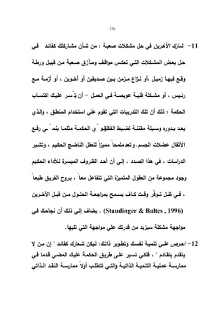 276 
-11 شارك الآخرین في حل مشكلات صعبـة : من شـأن مشـاركتك كقائـد فـي 
حـل بعـض المشـكلات التـي تعكـس مواقـف ومـآزق صـعبة مـن قبیـل ورطـة 
وقــع فیهــا زمیــل ،أو نــزاع مــزمن بــین صــدیقین أو أخــوین ، أو أزمــة مــع 
رئــیس ، أو مشــكلة فنیــة عویصــة فــي العمــل - أن یت سّــر علیــك اكتســاب 
الحكمة ؛ ذلك أن تلك التدریبات التي تقوم علي استخدام المنطـق ، والـذي 
یعــد بــدوره وســیلة مقننــة لضــبط الفكـتـقرــ،و يّ الحكمــة مثلمــا ینم ـّـي رفــع 
الأثقال عضلات الجسم. و تعد ملمحا ممیزا للعقل الناضـج الحكـیم ، وتشـیر 
الدراسات ، في هذا الصـدد ، إلـي أن أحـد الظـروف المیسـرة لـلأداء الحكـیم 
وجود مجموعة من العقول المتمیزة التي تتفاعل معـا ، بـروح الفریـق طبعـا ، فــي ظـــل تـــوفّر وقـــت كـــاف یســـمح بمراجعـــة الحلـــول مـــن قبـــل الآخـــرین 
یضاف إلـي ذلـك أن نجاحـك فـي . (Staudinger  Baltes , 1996) 
مواجهة مشكلة سیزید من قدرتك علي مواجهة التي تلیها. 
-12 احـرص علـي تنمیـة نفسـك وتطـویر ذاتـك: لـیكن شـعارك كقائــد  إن مـن لا 
یتقدم یتقـادم  ، فلكـي تسـیر علـى طریـق الحكمـة علیـك المضـي قـدما فـي 
ممارســة عملیــة التنمیــة الذاتیــة والتــي تتطلــب أولا ممارســة النقــد الــذاتي 
 