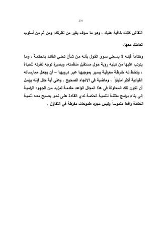278 
النقاش كانت خافیة علیك ، وهو ما سوف یغیر من نظرتك؛ ومن ثم من أسلوب 
تعاملك معها. 
وختاما فإنـه لا یسـعني سـوى القـول بأنـه مـن شـأن تحلـي القائـد بالحكمـة ، ومـا 
یترتب علیها من تبنیه رؤیة حول مستقبل منظمته، وبصیرة توجه نظرته للحیـاة 
، وتخـط لـه خارطـة معرفیـة یسـیر بموجبهـا عبـر دروبهـا – أن یجعـل ممارســاته 
القیادیة أكثرا متیا ا ز ، وماضیة في الاتجاه الصحیح . وعلي أیة حال فإنه یؤمـل 
أن تكون تلك المحاولة في هذا المجال الواعـد مقدمـة لمزیـد مـن الجهـود الرامیـة 
إلي بناء بـرامج مقننـة لتنمیـة الحكمـة لـدي القـادة علـى نحـو یصـبح معـه تنمیـة 
الحكمة واقعا ملموسا ولیس مجرد طموحات مفرطة في التفاؤل . 
 