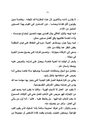 286 
لا یقــارن أدائــه بــالآخرین لأن هــذه المقارنــة قــد تثبطــه ، وخاصــة حــین   
یكونــون أقــل كفــاءة وحماســا ، عــن الاســتمرار فــي القیــام بهــذا المســتوي 
المتمیز من الأداء. 
لدیه توجه والتزام أخلاقي ببذل قصاري جهده لتحسین أوضـاع مؤسسـته ،   
وأداء الخدمة لطالبیها وفق أفضل مستوي ممكن. 
لدیه رؤیة حول، ویستشـعر أهمیـة، دوره فـي الحفـاظ علـي كیـان المنظمـة   
بغض النظر عما یتلقاه من عائد. 
یسعي إلي الارتقاء بمهاراته ، وتحسـین قدراتـه لكـي یصـبح مصـدرا للخبـرة   
في مجاله . 
یشــعر أن الوقــت لــه أهمیــة خاصــة، ویعمــل علــي إدارتــه، والحــرص علیــه   
بوصفه أ رسمال عام . 
یتعامــل مــع أمــوال وممتلكــات المؤسســة بوصــفها مــالا خاصــا بمعنــي أنــه   
یحرص علي استخدامها بشكل رشید. 
یعاني من كثرة ضغوط العمـل نظـرا للجدیـة التـي ینجـز بهـا مهامـه ممـا قـد   
یؤدي إلي إصابته ببعض الأمراض النفسجسمیة. 
لا یغیب عن العمل إلا لأسباب قهریة ، وغالبا ما یكون لدیه رصـید كبیـر   
من الإجازات فهو حریص علي الذهاب للعمل حتـي فـي الأوقـات المسـموح 
له بعدم الذهاب إلیه فیهـا . بـل یلاحـظ علیـه ، غالبـا ، أنـه أول مـن یـأتي 
إلي العمل ، وآخر من ینصرف منه. 
یتسم بالإیثار: الذي تعرفه ممدوحة سلامة بأنه السلوك الذي یقـوم الفـرد   
طواعیة، وبمحض اختیاره، بإصداره بقصد إفادة الشخص أو مجموعة من 
 