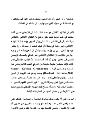 292 
المتفانین ، أو عنهم ، أو مشاهدتهم وتحلیـل جوانـب القـوة فـي سـلوكهم ، 
أو الاستفادة من سلوك الخبراء وسؤالهم ، أو بالتعلم من أخطائك. 
تذكر أن الالتزام الأخلاقي هو عماد القائد المتفاني فلا یمكن تصـور قائـدا   
متفانیا في عمله دونما تحلیه بقدر مرتفع من الالت ا زم الأخلاقي ، فالتفاني 
موقف أخلاقي في الأساس ، فالمتفاني یبذل قصاري جهده كدالـة لالتزامـه 
الأخلاقي، ولیس رغبة في مكافأة أو تجنبا لعقاب أو مسـاءلة ، ولا ینتظـر 
ج ا زء ولا شكورا . بل إن جل ما یرضیه یتمثل في شـعوره بأنـه أدي واجبـه 
، وأوفـــي بالتزامـــه. إن الالتـــزام الأخلاقـــي هـــو الـــدافع والمحـــرك الرئیســـي 
للتفاني فـي العمـل ؛ ومـن ثـم فـإذا قمنـا بشـحذ هـذا الالتـزام الأخلاقـي لـدي 
الكافة فإننـا سنضـمن منبعـا متجـددا مـن الـدوافع القویـة للانخـ ا رط فـي هـذا 
Mayer; Kuenzi; Greenbaum; ) الســـلوك والاســـتمرار فیـــه 
و ممـــا یـــدعم هـــذا التوجـــه أن الـــدین ،(Bardes Salvador,2009 
كمصدر للالت ا زم الأخلاقي یدعو ویؤكد علي تلك القیمة مـن خـلال مصـادر 
متعــددة مــن قبیــل قــول رســولنا الكــریم :  خیــر النــاس أنفعهــم للنــاس  ؛ 
وبطبیعة الحال فإنه من شـأن رسـوخ ذلـك التوجـه الأخلاقـي تشـجیع القائـد 
علي الانخراط في وا صٕدار العدید من السلوكیات البناءة. 
احـرص علـي أن یكـون لـدیك معـاییرك الخاصـة ، والصـارمة ، للحكـم علـي   
أدائــك بغــض النظــر عمــا یعتقــده ، أو یتبنــاه ، الآخــرون مــن معــاییر قــد 
تكون أقل تشـددا ، واسـعي للتمسـك بهـا ، وا نٕفاذهـا، فقـد یرضـي الآخـرون 
 