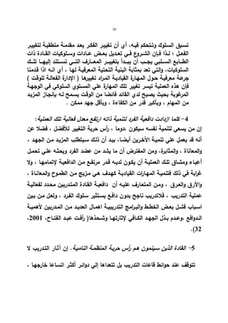 30 
تسـبق السـلوك وتـتحكم فیـه، أي أن تغییـر الفكـر یعـد مقدمـة منطقیـة لتغییــر 
الفعــل ؛ لــذا فــإن الشــروع فــي تعــدیل بعــض عــادات وســلوكیات القـــادة ذات 
الطــــابع الســــلبي یجــــب أن یبــــدأ بتغییــــر المعــــارف التــــي تســــتند إلیهــــا تلــــك 
السلوكیات، والتي تعد بمثابة البنیة التحتیة المعرفیـة لهـا ، أي انـه اذا قـدمنا 
جرعـة معرفیـة حـول المهـارة القیادیـة المـراد تغییرهـا ( الإدارة الفعالـة للوقـت ) 
فإن هذه العملیة تیسر تغییر تلك المهارة علي المستوي السلوكي في الوجهـة 
المرغوبة بحیث یصبح لدي القائد فائضا من الوقـت یسـمح لـه بإنجـاز المزیـد 
من المهام ، وبأكبر قدر من الكفاءة ، وبأقل جهد ممكن . 
-4 كلما ازدادت دافعیة الفرد لتنمیة ذاته ارتفع معدل فعالیة تلك العملیة: 
إن من یسعي لتنمیة نفسه سیكون ،دوما ، أ رس حربة التغییر للأفضل ، فضلا عن 
أنه قد یعمل علي تنمیـة الآخـرین أیضـا، بیـد أن ذلـك سـیتطلب المزیـد مـن الجهـد ، 
والمعاناة ، والمثابرة، ومن المفترض أن ما یشد من عضد الفرد ویحثـه علـي تحمـل 
أعبـاء ومشـاق تلـك العملیـة أن یكـون لدیـه قـدر مرتفـع مـن الدافعیـة لإتمامهـا ، ولا 
غ ا ربة في ذلك فتنمیـة المهـا ا رت القیادیـة كهـدف هـي مـزیج مـن الطمـوح والمعانـاة ، 
والأرق والعـرق ، ومـن المتعـارف علیـه أن دافعیـة القـادة المتـدربین محـدد لفعالیـة 
عملیة التدریب ، فلاتدریب ناجح بدون دافـع یسـتثیر سـلوك الفـرد ، ولعـل مـن بـین 
اســباب فشــل بعــض الخطــط والبــ ا رمج التدریبیــة اهمــال العدیــد مــن المــدربین لأهمیــة 
، الــدوافع ،وعــدم بــذل الجهــد الكــافي لإثارتهــا وشــحذها( أ رفــت عبــد الفتــاح، 2001 
.(32 
- 5 القادة الذین سـینمون هـم أ رس حربـة المنظمـة النامیـة. إن آثـار التـدریب لا 
تتوقف عند حوائط قاعات التدریب بل تتعداها إلي دوائـر أكثـر اتسـاعا خارجهـا ، 
 