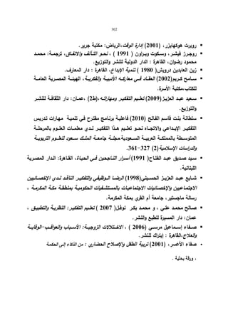 302 
روبرت هوكهایزر، ( 2001 ) إدارة الوقت،الریاض: مكتبة جریر.  
روجــرز فیشــر، وســكوت وبــراون ( 1991 ) ، نحــو التــآلف والاتفــاق، ترجمــة: محمــد  
محمود رضوان، القاهرة : الدار الدولیة للنشر والتوزیع. 
زین العابدین درویش( 1980 ) تنمیة الإبداع، القاهرة : دار المعارف.  
ســـامح كـــریم( 2002 ) العقـــاد فـــي معاركـــه الأدبیـــة والفكریـــة، الهیئـــة المصـــریة العامـــة  
للكتاب،مكتبة الأسرة. 
ســعید عبــد العزیــز( 2009 ) تعلــیم التفكیــر ومهاراتــه،(ط 2) ،عمــان: دار الثقافــة للنشــر  
والتوزیع. 
سلطانة بنـت قاسـم الفـالح ( 2010 ) فاعلیـة برنـامج مقتـرح فـي تنمیـة مهـارات تـدریس  
التفكیـــر الإبـــداعي والاتجـــاه نحـــو تعلـــیم هـــذا التفكیـــر لـــدي معلمـــات العلـــوم بالمرحلـــة 
المتوســـطة بالمملكـــة العربیـــة الســـعودیة،مجلـــة جامعـــة الملـــك ســـعود للعلـــوم التربویـــة 
.361-327 ( والد ا رسات الإسلامیة( 2 
ســید صــدیق عبــد الفتــاح( 1991 ) أســرار النــاجحین فــي الحیــاة، القــاهرة: الــدار المصــریة  
اللبنانیة. 
شـــایع عبـــد العزیـــز الحســـیني( 1998 ) الرضـــا الـــوظیفي والتفكیـــر الناقـــد لـــدي الإخصـــائیین  
الاجتمــاعیین والإخصــائیات الاجتماعیــات بالمستشــفیات الحكومیــة بمنطقــة مكــة المكرمــة ، 
رسالة ماجستیر، جامعة أم القري بمكة المكرمة. 
صــالح محمــد علــي ، و محمــد بكــر نوفــل( 2007 ) تعلــیم التفكیــر: النظریــة والتطبیــق ،  
عمان: دار المسیرة للطبع والنشر. 
صـــفاء إســـماعیل مرســـي ( 2006 ) ، الاخـــتلالات الزوجیـــة: الأســـباب والعواقـــب-الوقایـــة  
والعلاج،القاهرة : إیتراك للنشر. 
صفاء الأعسر، ( 2001 ) تربیة الطفل والإصلاح الحضاري : من الذكاء إلـى الحكمـة  
، ورقة بحثیة . 
 