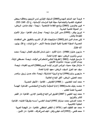 305 
كریمــة عبــد المــنعم المهــدي( 2005 ) الســلوك الإیثــاري لــدي الــزوجین وعلاقتــه بــبعض  
.293-249 ، المتغی ا رت النفسیة والاجتماعیة، مجلة كلیة الدراسات الإنسانیة، ع 23 
كیري جلایسون ( 2003 ) برنامج الكفاءة الشخصیة ، ترجمة : نواف ضامن، الریـاض:  
دار المعرفة للتنمیة البشریة. 
لـورین بیلكـر، ( 1995 ) مـدیر لأول مــرة، ترجمـة : جمـال إمــام، القـاهرة : مركـز الأهــرام  
للطباعة والنشر. 
لیلي حسام الدین شكر( 2002 ) است ا رتیجیات نقل أثر التدریب بالتطبیق علـي المنظمـات  
المصـریة، المجلــة العلمیــة لكلیــة التجــارة جامعـة الأزهــر – فــرع البنــات، ع 20 ، یونیــو، 
.220-47 
مــاریون هــاینز( 1988 ) ، إدارة الأفــ ا رد : دلیــل شــامل للإشــ ا رف الفعــال، ترجمــة: محمــد  
مرسي وآخرون الریاض: معهد الإدارة العامة. 
مارســیل كوتیــه، ( 2002 ) الطریقــة المثلــي للــتحكم فــي الوقــت، ترجمــة: مصــطفي الرقــة،  
وبسام الكردي، بیروت: منشو ا رت القارتین. 
مارشال جولد سمیث، لـورانس لایـن،و إلیاسـا فـریس( 2006 ) التـدریب للقیـادة، ترجمـة:  
سیف عبد العزیز السیف، الریاض: معهد الإدارة العامة. 
مــارجوري بــاركر( 1996 ) إبــداع الرؤیــة المشــتركة، ترجمــة: خالــد حســن زروق، وناصــر  
محمد العدیلي، الریاض: آفاق الإبداع العالمیة. 
محمد أحمد الخضیري ، ( 1988 ) التفاوض ، القاهرة : الأنجلو المصریة.  
محمـــــد رءوف حامـــــد( 2006 ) إدارة المعرفـــــة والإبـــــداع المجتمعـــــي، القـــــاهرة: الهیئـــــة  
المصریة العامة للكتاب . 
محمد زوید العتیبي ( 2007 ) الطریق إلي الإبداع والتمیـز الإداري، القـاهرة: دار الفجـر  
للنشر والتوزیع. 
محمــد الصــاوي محمــد مبــارك( 1992 ) البحــث العلمــي: أسســه وطریقــة كتابتــه، القــاهرة:  
المكتبة الأ كادیمیة . 
محمد عبد اللطیف العبد ( 1978 )، التفكیر المنطقي ،القاهرة : دار النهضة العربیة  
محمد فتحي ، ( 1993 ) أنت عبقري ولكن : كیف تنمى قدراتك ، القاهرة : دار الأمین .  
 