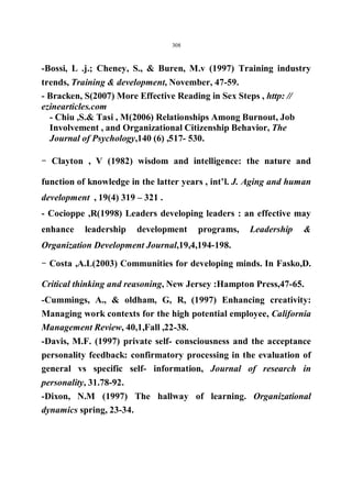308 
-Bossi, L .j.; Cheney, S.,  Buren, M.v (1997) Training industry 
trends, Training  development, November, 47-59. 
- Bracken, S(2007) More Effective Reading in Sex Steps , http: // 
ezinearticles.com 
- Chiu ,S. Tasi , M(2006) Relationships Among Burnout, Job 
Involvement , and Organizational Citizenship Behavior, The 
Journal of Psychology,140 (6) ,517- 530. 
- Clayton , V (1982) wisdom and intelligence: the nature and 
function of knowledge in the latter years , int’l. J. Aging and human 
development , 19(4) 319 – 321 . 
- Cocioppe ,R(1998) Leaders developing leaders : an effective may 
enhance leadership development programs, Leadership  
Organization Development Journal,19,4,194-198. 
- Costa ,A.L(2003) Communities for developing minds. In Fasko,D. 
Critical thinking and reasoning, New Jersey :Hampton Press,47-65. 
-Cummings, A.,  oldham, G, R, (1997) Enhancing creativity: 
Managing work contexts for the high potential employee, California 
Management Review, 40,1,Fall ,22-38. 
-Davis, M.F. (1997) private self- consciousness and the acceptance 
personality feedback: confirmatory processing in the evaluation of 
general vs specific self- information, Journal of research in 
personality, 31.78-92. 
-Dixon, N.M (1997) The hallway of learning. Organizational 
dynamics spring, 23-34. 
 